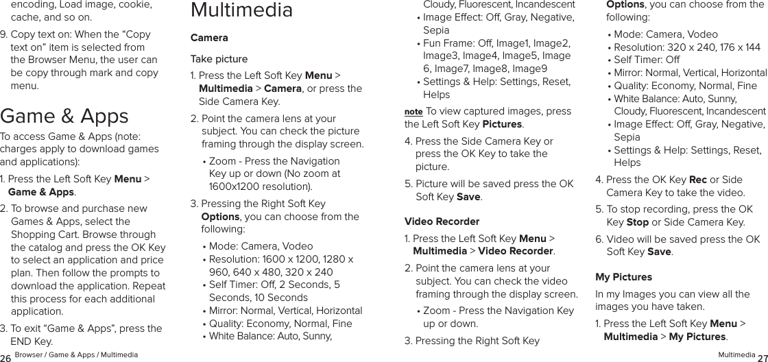encoding, Load image, cookie, cache, and so on.9.  Copy text on: When the “Copy text on” item is selected from the Browser Menu, the user can be copy through mark and copy menu.Game &amp; AppsTo access Game &amp; Apps (note:  charges apply to download games and applications):1.  Press the Left Soft Key Menu &gt; Game &amp; Apps. 2.  To browse and purchase new Games &amp; Apps, select the  Shopping Cart. Browse through the catalog and press the OK Key to select an application and price plan. Then follow the prompts to download the application. Repeat this process for each additional  application.3.  To exit “Game &amp; Apps”, press the END Key.MultimediaCameraTake picture1.  Press the Left Soft Key Menu &gt;  Multimedia &gt; Camera, or press the Side Camera Key.2.  Point the camera lens at your subject. You can check the picture framing through the display screen.•  Zoom - Press the Navigation Key up or down (No zoom at 1600x1200 resolution).3.  Pressing the Right Soft Key  Options, you can choose from the following: •  Mode: Camera, Vodeo•  Resolution: 1600 x 1200, 1280 x 960, 640 x 480, 320 x 240•  Self Timer: O, 2 Seconds, 5 Seconds, 10 Seconds•  Mirror: Normal, Vertical, Horizontal• Quality: Economy, Normal, Fine•  White Balance: Auto, Sunny, 26 Browser / Game &amp; Apps / MultimediaCloudy, Fluorescent, Incandescent•  Image Eect: O, Gray, Negative, Sepia•  Fun Frame: O, Image1, Image2, Image3, Image4, Image5, Image 6, Image7, Image8, Image9•  Settings &amp; Help: Settings, Reset, Helpsnote To view captured images, press the Left Soft Key Pictures.4.  Press the Side Camera Key or press the OK Key to take the picture.5.  Picture will be saved press the OK Soft Key Save.Video Recorder1.  Press the Left Soft Key Menu &gt;  Multimedia &gt; Video Recorder. 2.  Point the camera lens at your subject. You can check the video framing through the display screen.•  Zoom - Press the Navigation Key up or down.3.  Pressing the Right Soft Key  Options, you can choose from the following: •  Mode: Camera, Vodeo•  Resolution: 320 x 240, 176 x 144•  Self Timer: O•  Mirror: Normal, Vertical, Horizontal• Quality: Economy, Normal, Fine•  White Balance: Auto, Sunny, Cloudy, Fluorescent, Incandescent•  Image Eect: O, Gray, Negative, Sepia•  Settings &amp; Help: Settings, Reset, Helps4.  Press the OK Key Rec or Side Camera Key to take the video.5.  To stop recording, press the OK Key Stop or Side Camera Key.6.  Video will be saved press the OK Soft Key Save.My PicturesIn my Images you can view all the  images you have taken.1.  Press the Left Soft Key Menu &gt;  Multimedia &gt; My Pictures. Multimedia 27