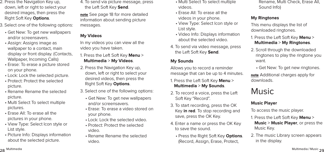 2.  Press the Navigation Key up, down, left or right to select your desired images, then press the Right Soft Key Options.3. Select one of the following options:•  Get New: To get new wallpapers and/or screensavers.•  Assign: Assigns image as  wallpaper to a contact, main  display or front display. (Contacts, Wallpaper, Incoming Calls)•  Erase: To erase a picture stored on your phone.•  Lock: Lock the selected picture.•  Protect: Protect the selected picture.•  Rename Rename the selected picture.•  Multi Select To select multiple pictures.•  Erase All: To erase all the  pictures in your phone.•  View Type: Select Icon style or List style.•  Picture Info: Displays information about the selected picture. 4.  To send via picture message, press the Left Soft Key Send.note See page 18 for more detailed information about sending picture messages.My VideosIn my videos you can view all the  video you have taken.1.  Press the Left Soft Key Menu &gt;  Multimedia &gt; My Videos. 2.  Press the Navigation Key up, down, left or right to select your desired videos, then press the Right Soft Key Options.3. Select one of the following options:•  Get New: To get new wallpapers and/or screensavers.•  Erase: To erase a video stored on your phone.•  Lock: Lock the selected video.•  Protect: Protect the selected video.•  Rename Rename the selected video.28 Multimedia•  Multi Select To select multiple videos.•  Erase All: To erase all the  videos in your phone.•  View Type: Select Icon style or List style.•  Video Info: Displays information about the selected video. 4.  To send via video message, press the Left Soft Key Send.My SoundsAllows you to record a reminder  message that can be up to 4 minutes.1.  Press the Left Soft Key Menu &gt;  Multimedia &gt; My Sounds. 2.  To record a voice, press the Left Soft Key “Record”.3.  To start recording, press the OK Key in red. To stop recording and save, press the OK Key.4.  Enter a name or press the OK Key to save the sound.•  Press the Right Soft Key Options.  (Record, Assign, Erase, Protect, Rename, Multi Check, Erase All, Sound Info)My RingtonesThis menu displays the list of  downloaded ringtones.1.  Press the Left Soft Key Menu &gt;  Multimedia &gt; My Ringtones. 2.  Scroll through the downloaded ringtones to play the ringtone you want.•  Get New: To get new ringtones.note Additional charges apply for downloads.MusicMusic PlayerTo access the music player.1.  Press the Left Soft Key Menu &gt;  Music &gt; Music Player, or press the Music Key.2.  The music Library screen appears in the display.Multimedia / Music 29
