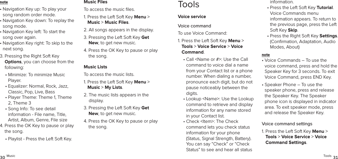 note •  Navigation Key up: To play your song random order mode.•  Navigation Key down: To replay the song mode.•  Navigation Key left: To start the song over again.•  Navigation Key right: To skip to the next song.3.  Pressing the Right Soft Key  Options, you can choose from the following: •  Minimize: To minimize Music Player.•  Equalizer: Normal, Rock, Jazz, Classic, Pop, Live, Bass•  Player Theme: Theme 1, Theme 2, Theme 3•  Song Info: To see detail  information - File name, Title,  Artist, Album, Genre, File size4.  Press the OK Key to pause or play the song.•  Playlist - Press the Left Soft Key.Music FilesTo access the music ﬁles.1.  Press the Left Soft Key Menu &gt;  Music &gt; Music Files. 2.  All songs appears in the display.3.  Pressing the Left Soft Key Get New, to get new music.4.  Press the OK Key to pause or play the song.Music ListsTo access the music lists.1.  Press the Left Soft Key Menu &gt;  Music &gt; My Lists. 2.  The music lists appears in the display.3.  Pressing the Left Soft Key Get New, to get new music.4.  Press the OK Key to pause or play the song.30 MusicToolsVoice serviceVoice commandTo use Voice Command:1.  Press the Left Soft Key Menu &gt; Tools &gt; Voice Service &gt; Voice  Command. •  Call &lt;Name or #&gt;: Use the Call command to voice dial a name from your Contact list or a phone number. When dialing a number, pronounce each digit, but do not pause noticeably between the digits.•  Lookup &lt;Name&gt;: Use the Lookup command to retrieve and display information for any name stored in your Contact list.•  Check &lt;Item&gt;: The Check  command lets you check status  information for your phone  (Status, Signal Strength, Battery). You can say “Check” or “Check Status” to see and hear all status information.•  Press the Left Soft Key Tutorial.  Voice Commands menu  information appears. To return to the previous page, press the Left Soft Key Skip.•  Press the Right Soft Key Settings. (Conﬁrmation, Adaptation, Audio Modes, About)note •  Voice Commands – To use the voice command, press and hold the Speaker Key for 3 seconds. To exit Voice Command, press END Key.•  Speaker Phone – To use the  speaker phone, press and release the Speaker Key. The Speaker phone icon is displayed in indicator area. To exit speaker mode, press and release the Speaker Key.Voice command settings1.  Press the Left Soft Key Menu &gt; Tools &gt; Voice Service &gt; Voice  Command Settings. Tools 31