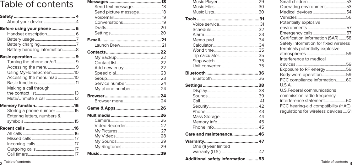 Table of contentsSafety .................................................... 4About your device ................................4Before using your phone .................... 6Handset description............................ 6Battery usage .........................................7Battery charging ....................................7Battery handling information .............8Basic operation .................................... 9Turning the phone on/o ................... 9Accessing the menu ........................... 9Using MyHomeScreen ......................10Accessing the menu map ................10Basic functions ...................................... 11Making a call through the contact list ...................................... 13Mute/Unmute a call ............................ 13Memory function .................................15Storing a phone number .................. 15Entering letters, numbers &amp; symbols ..................................................15Recent calls .........................................16All calls ...................................................16Missed calls .......................................... 17Incoming calls ...................................... 17Outgoing calls ...................................... 17Call timers .............................................. 17Messages .............................................18Send text message ............................ 18Send picture message ...................... 18Voicemail ............................................... 19Conversations ...................................... 19Drafts ......................................................20Settings .................................................20E-mail ....................................................21Launch Brew .........................................21Contacts ..............................................22My Backup ...........................................22Contact list ...........................................22Add new entry ....................................22Speed dial ............................................23Group .....................................................23Service number .................................. 24My phone number ............................. 24Browser ...............................................24Browser menu .....................................24Game &amp; Apps ......................................26Multimedia ..........................................26Camera ..................................................26Video Recorder .................................. 27My Pictures .......................................... 27My Videos ............................................28My Sounds ...........................................29My Ringtones ......................................29Music ...................................................292 Table of contentsMusic Player ........................................29Music Files ...........................................30Music Lists ............................................30Tools .....................................................31Voice service ........................................ 31Schedule ...............................................32Alarm ...................................................... 33Memo pad ............................................ 34Calculator ............................................. 34World time ............................................35Tip calculator .......................................35Stop watch ...........................................35 Unit converter ..................................... 35Bluetooth ............................................36Bluetooth .............................................. 36Settings ...............................................38Display ................................................... 38Sounds ..................................................39Call ........................................................... 41Security ................................................. 42Phone .................................................... 43Mass Storage ...................................... 44Memory info .........................................45Phone info ............................................45Care and maintenance ......................46Warranty.............................................. 47One (1) year limited warranty (U.S.) ..................................... 47Additional safety information ..........53Small children ......................................53Operating environment....................53Medical devices ................................. 54Vehicles.................................................56Potentially explosive environments ...................................... 57Emergency calls ................................. 57Certiﬁcation information (SAR) .......58Safety information for ﬁxed wireless terminals potentially explosive atmospheres .......................................59Interference to medical  devices ..................................................59Exposure to RF energy ....................59Body-worn operation ........................59FCC compliance information..........60U.S.A.  U.S.Federal communications  commission radio frequency  interference statement .....................60FCC hearing-aid compatibility (HAC) regulations for wireless devices .... 61Table of contents 3
