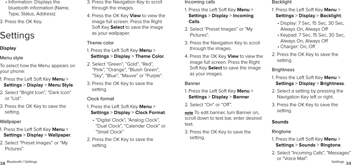 •  Information: Displays the  bluetooth information (Name, Type, Status, Address):3.  Press the OK Key.SettingsDisplayMenu styleTo select how the Menu appears on your phone:1.  Press the Left Soft Key Menu &gt;  Settings &gt; Display &gt; Menu Style. 2.  Select “Bright Icon”, “Dark Icon” or “List”.3.  Press the OK Key to save the  setting.Wallpaper1.  Press the Left Soft Key Menu &gt;  Settings &gt; Display &gt; Wallpaper. 2.  Select “Preset Images” or “My Pictures”.3.  Press the Navigation Key to scroll through the images.4.  Press the OK Key View to view the image full screen. Press the Right Soft Key Select to save the image as your wallpaper.Theme color1.  Press the Left Soft Key Menu &gt;  Settings &gt; Display &gt; Theme Color. 2.  Select “Green”, ”Gold”, ”Red”, ”Pink”, ”Orange”, ”Bluish Green”, ”Sky”, ”Blue”, ”Mauve” or “Purple”.3.  Press the OK Key to save the setting.Clock format1.  Press the Left Soft Key Menu &gt;  Settings &gt; Display &gt; Clock Format. •  “Digital Clock”, “Analog Clock”, “Dual Clock”, “Calendar Clock” or “Small Clock”2.  Press the OK Key to save the setting.38 Bluetooth / SettingsIncoming calls1.  Press the Left Soft Key Menu &gt;  Settings &gt; Display &gt; Incoming Calls. 2.  Select “Preset Images” or “My Pictures”.3.  Press the Navigation Key to scroll through the images.4.  Press the OK Key View to view the image full screen. Press the Right Soft Key Select to save the image as your images.Banner1.  Press the Left Soft Key Menu &gt;  Settings &gt; Display &gt; Banner. 2.  Select “On” or “O”.note To edit banner, turn Banner on, scroll down to text bar, enter desired text.3.  Press the OK Key to save the setting.Backlight1.  Press the Left Soft Key Menu &gt;  Settings &gt; Display &gt; Backlight. •  Display: 7 Sec, 15 Sec, 30 Sec,  Always On, Always O•  Keypad: 7 Sec, 15 Sec, 30 Sec,  Always On, Always O•  Charger: On, O2.  Press the OK Key to save the setting.Brightness1.  Press the Left Soft Key Menu &gt;  Settings &gt; Display &gt; Brightness. 2.  Select a setting by pressing the Navigation Key left or right.3.  Press the OK Key to save the  setting.SoundsRingtone1.  Press the Left Soft Key Menu &gt;  Settings &gt; Sounds &gt; Ringtone. 2.  Select “Incoming Calls”, “Messages” or “Voice Mail”. Settings 39
