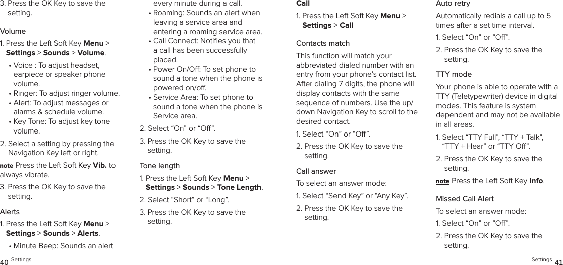 3.  Press the OK Key to save the setting.Volume1.  Press the Left Soft Key Menu &gt;  Settings &gt; Sounds &gt; Volume. •  Voice : To adjust headset,  earpiece or speaker phone volume.•  Ringer: To adjust ringer volume.•  Alert: To adjust messages or alarms &amp; schedule volume.•  Key Tone: To adjust key tone  volume.2.  Select a setting by pressing the Navigation Key left or right.note Press the Left Soft Key Vib. to  always vibrate.3.  Press the OK Key to save the setting.Alerts1.  Press the Left Soft Key Menu &gt;  Settings &gt; Sounds &gt; Alerts. •  Minute Beep: Sounds an alert  every minute during a call.•  Roaming: Sounds an alert when leaving a service area and  entering a roaming service area.•  Call Connect: Noties you that a call has been successfully placed.•  Power On/O: To set phone to sound a tone when the phone is powered on/o.•  Service Area: To set phone to sound a tone when the phone is Service area.2.  Select “On” or “O”.3.  Press the OK Key to save the setting.Tone length1.  Press the Left Soft Key Menu &gt;  Settings &gt; Sounds &gt; Tone Length. 2.  Select “Short” or “Long”.3.  Press the OK Key to save the setting.40 SettingsCall1.  Press the Left Soft Key Menu &gt;  Settings &gt; CallContacts matchThis function will match your  abbreviated dialed number with an entry from your phone’s contact list. After dialing 7 digits, the phone will display contacts with the same  sequence of numbers. Use the up/down Navigation Key to scroll to the desired contact.1. Select “On” or “O”.2.  Press the OK Key to save the  setting.Call answerTo select an answer mode:1.  Select “Send Key” or “Any Key”.2.  Press the OK Key to save the setting.Auto retryAutomatically redials a call up to 5 times after a set time interval.1. Select “On” or “O”.2.  Press the OK Key to save the setting.TTY modeYour phone is able to operate with a TTY (Teletypewriter) device in digital modes. This feature is system  dependent and may not be available in all areas.1.  Select “TTY Full”, “TTY + Talk”,  “TTY + Hear” or “TTY O”.2.  Press the OK Key to save the setting.note Press the Left Soft Key Info.Missed Call AlertTo select an answer mode:1. Select “On” or “O”.2.  Press the OK Key to save the  setting.Settings 41