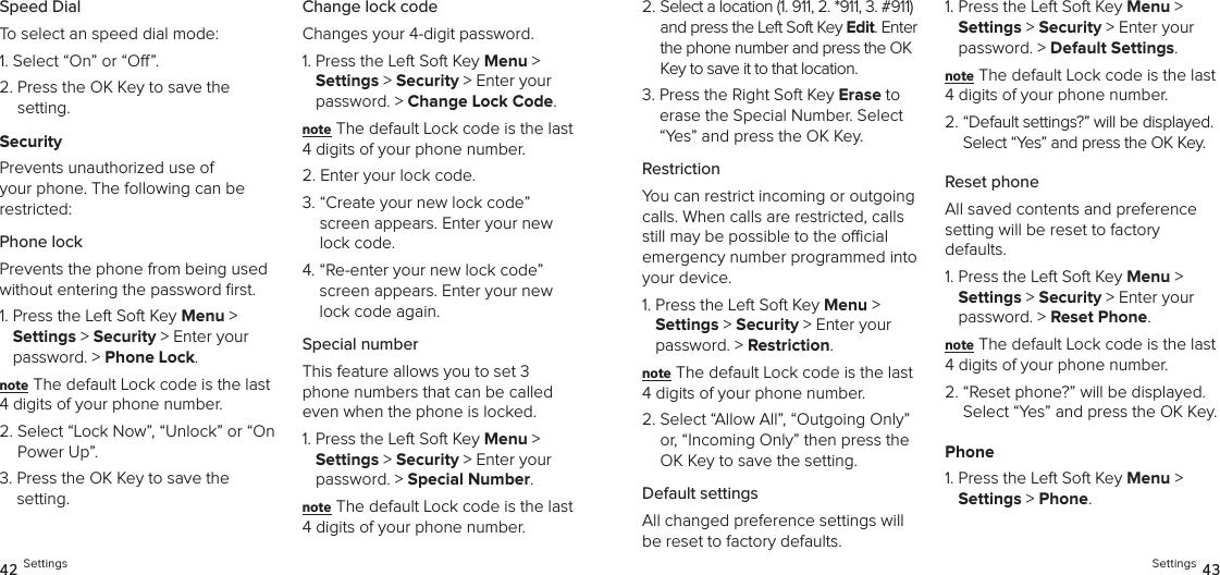 Speed DialTo select an speed dial mode:1. Select “On” or “O”.2.  Press the OK Key to save the  setting.SecurityPrevents unauthorized use of your phone. The following can be restricted:Phone lock Prevents the phone from being used without entering the password ﬁrst.1.  Press the Left Soft Key Menu &gt;  Settings &gt; Security &gt; Enter your password. &gt; Phone Lock. note The default Lock code is the last 4 digits of your phone number.2.  Select “Lock Now”, “Unlock” or “On Power Up”.3.  Press the OK Key to save the setting.Change lock codeChanges your 4-digit password.1.  Press the Left Soft Key Menu &gt;  Settings &gt; Security &gt; Enter your password. &gt; Change Lock Code. note The default Lock code is the last 4 digits of your phone number.2.  Enter your lock code.3.  “Create your new lock code” screen appears. Enter your new lock code.4.  “Re-enter your new lock code” screen appears. Enter your new lock code again.Special numberThis feature allows you to set 3 phone numbers that can be called even when the phone is locked.1.  Press the Left Soft Key Menu &gt;  Settings &gt; Security &gt; Enter your password. &gt; Special Number. note The default Lock code is the last 4 digits of your phone number.42 Settings2.  Select a location (1. 911, 2. *911, 3. #911) and press the Left Soft Key Edit. Enter the phone number and press the OK Key to save it to that location.3.  Press the Right Soft Key Erase to erase the Special Number. Select “Yes” and press the OK Key.RestrictionYou can restrict incoming or outgoing calls. When calls are restricted, calls still may be possible to the ocial emergency number programmed into your device.1.  Press the Left Soft Key Menu &gt;  Settings &gt; Security &gt; Enter your password. &gt; Restriction. note The default Lock code is the last 4 digits of your phone number.2.  Select “Allow All”, “Outgoing Only” or, “Incoming Only” then press the OK Key to save the setting.Default settingsAll changed preference settings will be reset to factory defaults.1.  Press the Left Soft Key Menu &gt;  Settings &gt; Security &gt; Enter your password. &gt; Default Settings. note The default Lock code is the last 4 digits of your phone number.2.  “Default settings?” will be displayed. Select “Yes” and press the OK Key. Reset phoneAll saved contents and preference  setting will be reset to factory  defaults.1.  Press the Left Soft Key Menu &gt;  Settings &gt; Security &gt; Enter your password. &gt; Reset Phone. note The default Lock code is the last 4 digits of your phone number.2.  “Reset phone?” will be displayed. Select “Yes” and press the OK Key. Phone1.  Press the Left Soft Key Menu &gt;  Settings &gt; Phone. Settings 43