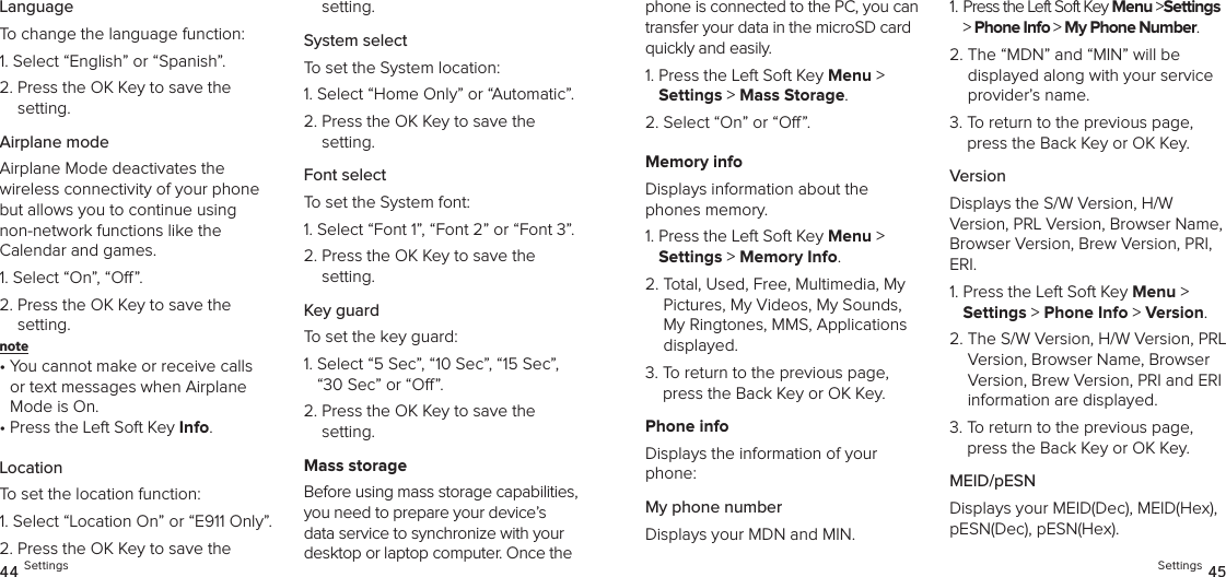 LanguageTo change the language function:1. Select “English” or “Spanish”.2.  Press the OK Key to save the  setting.Airplane modeAirplane Mode deactivates the  wireless connectivity of your phone but allows you to continue using  non-network functions like the  Calendar and games.1. Select “On”, “O”.2.  Press the OK Key to save the  setting.note •  You cannot make or receive calls or text messages when Airplane Mode is On.•  Press the Left Soft Key Info.LocationTo set the location function:1.  Select “Location On” or “E911 Only”.2.  Press the OK Key to save the  setting.System selectTo set the System location:1. Select “Home Only” or “Automatic”.2.  Press the OK Key to save the  setting.Font selectTo set the System font:1. Select “Font 1”, “Font 2” or “Font 3”.2.  Press the OK Key to save the  setting.Key guardTo set the key guard:1.  Select “5 Sec”, “10 Sec”, “15 Sec”, “30 Sec” or “O”.2.  Press the OK Key to save the  setting.Mass storageBefore using mass storage capabilities, you need to prepare your device’s data service to synchronize with your desktop or laptop computer. Once the 44 Settingsphone is connected to the PC, you can transfer your data in the microSD card quickly and easily.1.  Press the Left Soft Key Menu &gt;  Settings &gt; Mass Storage.2. Select “On” or “O”.Memory infoDisplays information about the phones memory.1.  Press the Left Soft Key Menu &gt;  Settings &gt; Memory Info.2.  Total, Used, Free, Multimedia, My Pictures, My Videos, My Sounds, My Ringtones, MMS, Applications displayed.3.  To return to the previous page, press the Back Key or OK Key.Phone infoDisplays the information of your phone:My phone numberDisplays your MDN and MIN.1.  Press the Left Soft Key Menu &gt;Settings &gt; Phone Info &gt; My Phone Number. 2.  The “MDN” and “MIN” will be  displayed along with your service provider’s name.3.  To return to the previous page, press the Back Key or OK Key.VersionDisplays the S/W Version, H/W  Version, PRL Version, Browser Name, Browser Version, Brew Version, PRI, ERI.1.  Press the Left Soft Key Menu &gt;  Settings &gt; Phone Info &gt; Version. 2.  The S/W Version, H/W Version, PRL Version, Browser Name, Browser Version, Brew Version, PRI and ERI  information are displayed.3.  To return to the previous page, press the Back Key or OK Key.MEID/pESNDisplays your MEID(Dec), MEID(Hex), pESN(Dec), pESN(Hex).Settings 45