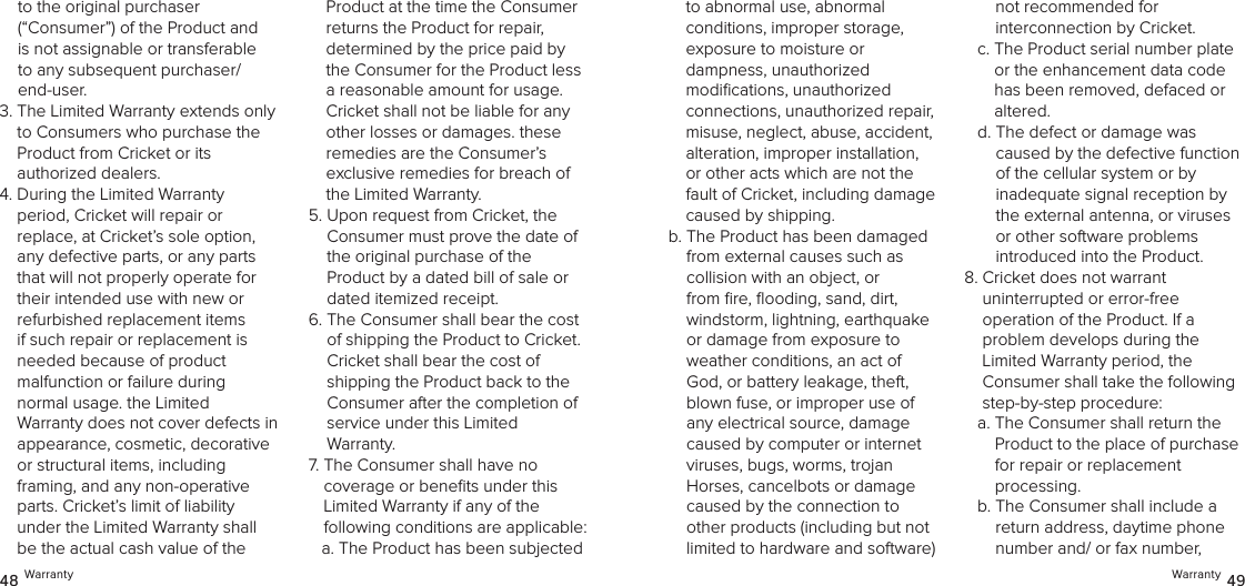 Warranty 4948 Warrantyto the original purchaser  (“Consumer”) of the Product and is not assignable or transferable to any subsequent purchaser/end-user. 3.  The Limited Warranty extends only to Consumers who purchase the Product from Cricket or its  authorized dealers.4.  During the Limited Warranty  period, Cricket will repair or  replace, at Cricket’s sole option, any defective parts, or any parts that will not properly operate for their intended use with new or refurbished replacement items if such repair or replacement is needed because of product  malfunction or failure during  normal usage. the Limited  Warranty does not cover defects in appearance, cosmetic, decorative or structural items, including  framing, and any non-operative parts. Cricket’s limit of liability under the Limited Warranty shall be the actual cash value of the Product at the time the Consumer returns the Product for repair, determined by the price paid by the Consumer for the Product less a reasonable amount for usage. Cricket shall not be liable for any other losses or damages. these remedies are the Consumer’s exclusive remedies for breach of the Limited Warranty.5.  Upon request from Cricket, the Consumer must prove the date of the original purchase of the  Product by a dated bill of sale or dated itemized receipt.6.  The Consumer shall bear the cost  of shipping the Product to Cricket. Cricket shall bear the cost of shipping the Product back to the Consumer after the completion of service under this Limited  Warranty.7.  The Consumer shall have no  coverage or beneﬁts under this Limited Warranty if any of the  following conditions are applicable:a.  The Product has been subjected  to abnormal use, abnormal conditions, improper storage, exposure to moisture or  dampness, unauthorized modiﬁcations, unauthorized connections, unauthorized repair, misuse, neglect, abuse, accident, alteration, improper installation, or other acts which are not the fault of Cricket, including damage caused by shipping. b.  The Product has been damaged from external causes such as  collision with an object, or from ﬁre, ﬂooding, sand, dirt, windstorm, lightning, earthquake or damage from exposure to weather conditions, an act of God, or battery leakage, theft, blown fuse, or improper use of any electrical source, damage caused by computer or internet viruses, bugs, worms, trojan Horses, cancelbots or damage caused by the connection to other products (including but not limited to hardware and software) not recommended for  interconnection by Cricket.c.  The Product serial number plate or the enhancement data code has been removed, defaced or altered.d.  The defect or damage was caused by the defective function  of the cellular system or by inadequate signal reception by the external antenna, or viruses or other software problems  introduced into the Product.8.  Cricket does not warrant  uninterrupted or error-free  operation of the Product. If a  problem develops during the Limited Warranty period, the Consumer shall take the following step-by-step procedure: a.  The Consumer shall return the Product to the place of purchase  for repair or replacement  processing.b.  The Consumer shall include a return address, daytime phone number and/ or fax number,  