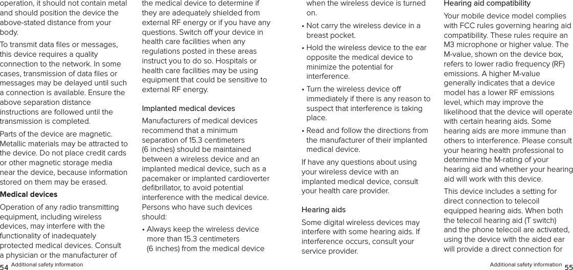 operation, it should not contain metal and should position the device the above-stated distance from your body.To transmit data ﬁles or messages, this device requires a quality  connection to the network. In some cases, transmission of data ﬁles or messages may be delayed until such a connection is available. Ensure the above separation distance  instructions are followed until the transmission is completed.Parts of the device are magnetic.  Metallic materials may be attracted to the device. Do not place credit cards or other magnetic storage media near the device, because information stored on them may be erased.Medical devicesOperation of any radio transmitting equipment, including wireless  devices, may interfere with the  functionality of inadequately  protected medical devices. Consult a physician or the manufacturer of the medical device to determine if they are adequately shielded from external RF energy or if you have any questions. Switch o your device in health care facilities when any  regulations posted in these areas instruct you to do so. Hospitals or health care facilities may be using equipment that could be sensitive to external RF energy.Implanted medical devicesManufacturers of medical devices  recommend that a minimum  separation of 15.3 centimeters (6 inches) should be maintained between a wireless device and an implanted medical device, such as a pacemaker or implanted cardioverter  deﬁbrillator, to avoid potential interference with the medical device. Persons who have such devices should:•  Always keep the wireless device more than 15.3 centimeters  (6 inches) from the medical device 54 Additional safety informationwhen the wireless device is turned on.•  Not carry the wireless device in a breast pocket.•  Hold the wireless device to the ear opposite the medical device to  minimize the potential for  interference.•  Turn the wireless device o  immediately if there is any reason to suspect that interference is taking place.•  Read and follow the directions from the manufacturer of their implanted medical device.If have any questions about using your wireless device with an  implanted medical device, consult your health care provider.Hearing aidsSome digital wireless devices may interfere with some hearing aids. If interference occurs, consult your  service provider.Hearing aid compatibilityYour mobile device model complies with FCC rules governing hearing aid compatibility. These rules require an M3 microphone or higher value. The M-value, shown on the device box, refers to lower radio frequency (RF) emissions. A higher M-value  generally indicates that a device model has a lower RF emissions level, which may improve the  likelihood that the device will operate  with certain hearing aids. Some hearing aids are more immune than others to interference. Please consult your hearing health professional to determine the M-rating of your  hearing aid and whether your hearing aid will work with this device.This device includes a setting for  direct connection to telecoil equipped hearing aids. When both the telecoil hearing aid (T switch) and the phone telecoil are activated, using the device with the aided ear will provide a direct connection for Additional safety information 55