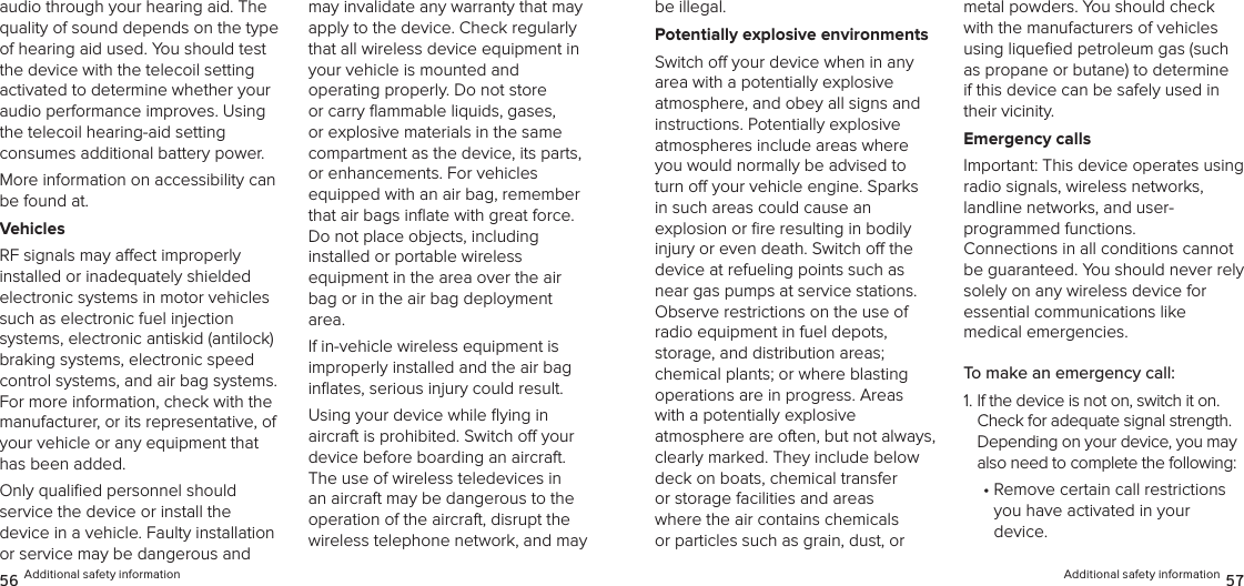 audio through your hearing aid. The quality of sound depends on the type of hearing aid used. You should test the device with the telecoil setting activated to determine whether your audio performance improves. Using the telecoil hearing-aid setting  consumes additional battery power.More information on accessibility can be found at.VehiclesRF signals may aect improperly  installed or inadequately shielded electronic systems in motor vehicles such as electronic fuel injection systems, electronic antiskid (antilock) braking systems, electronic speed control systems, and air bag systems. For more information, check with the manufacturer, or its representative, of your vehicle or any equipment that has been added.Only qualiﬁed personnel should  service the device or install the device in a vehicle. Faulty installation or service may be dangerous and may invalidate any warranty that may apply to the device. Check regularly that all wireless device equipment in your vehicle is mounted and  operating properly. Do not store or carry ﬂammable liquids, gases, or explosive materials in the same compartment as the device, its parts, or enhancements. For vehicles equipped with an air bag, remember that air bags inﬂate with great force. Do not place objects, including installed or portable wireless  equipment in the area over the air bag or in the air bag deployment area.If in-vehicle wireless equipment is  improperly installed and the air bag inﬂates, serious injury could result.Using your device while ﬂying in  aircraft is prohibited. Switch o your device before boarding an aircraft. The use of wireless teledevices in an aircraft may be dangerous to the operation of the aircraft, disrupt the wireless telephone network, and may 56 Additional safety informationbe illegal.Potentially explosive environmentsSwitch o your device when in any area with a potentially explosive  atmosphere, and obey all signs and instructions. Potentially explosive  atmospheres include areas where you would normally be advised to turn o your vehicle engine. Sparks in such areas could cause an  explosion or ﬁre resulting in bodily injury or even death. Switch o the device at refueling points such as near gas pumps at service stations. Observe restrictions on the use of radio equipment in fuel depots,  storage, and distribution areas;  chemical plants; or where blasting operations are in progress. Areas with a potentially explosive  atmosphere are often, but not always, clearly marked. They include below deck on boats, chemical transfer or storage facilities and areas where the air contains chemicals or particles such as grain, dust, or metal powders. You should check with the manufacturers of vehicles using liqueﬁed petroleum gas (such as propane or butane) to determine if this device can be safely used in their vicinity.Emergency callsImportant: This device operates using  radio signals, wireless networks, landline networks, and user- programmed functions.  Connections in all conditions cannot be guaranteed. You should never rely solely on any wireless device for  essential communications like  medical emergencies.To make an emergency call:1.  If the device is not on, switch it on. Check for adequate signal strength. Depending on your device, you may also need to complete the following:•  Remove certain call restrictions  you have activated in your  device.Additional safety information 57