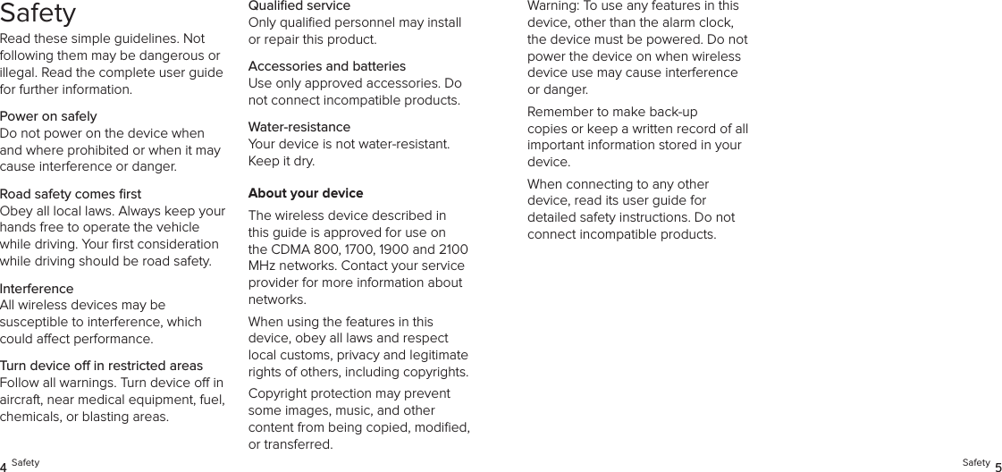 SafetyRead these simple guidelines. Not following them may be dangerous or illegal. Read the complete user guide for further information.Power on safelyDo not power on the device when and where prohibited or when it may cause interference or danger.Road safety comes ﬁrstObey all local laws. Always keep your hands free to operate the vehicle while driving. Your ﬁrst consideration while driving should be road safety.InterferenceAll wireless devices may be  susceptible to interference, which could aect performance.Turn device o in restricted areasFollow all warnings. Turn device o in aircraft, near medical equipment, fuel, chemicals, or blasting areas.Qualiﬁed serviceOnly qualiﬁed personnel may install or repair this product.Accessories and batteriesUse only approved accessories. Do not connect incompatible products.Water-resistanceYour device is not water-resistant. Keep it dry.About your deviceThe wireless device described in this guide is approved for use on the CDMA 800, 1700, 1900 and 2100 MHz networks. Contact your service provider for more information about networks.When using the features in this  device, obey all laws and respect local customs, privacy and legitimate rights of others, including copyrights.Copyright protection may prevent some images, music, and other  content from being copied, modiﬁed, or transferred.4 Safety Safety 5Warning: To use any features in this device, other than the alarm clock, the device must be powered. Do not power the device on when wireless device use may cause interference or danger.Remember to make back-up  copies or keep a written record of all important information stored in your device.When connecting to any other  device, read its user guide for detailed safety instructions. Do not connect incompatible products.