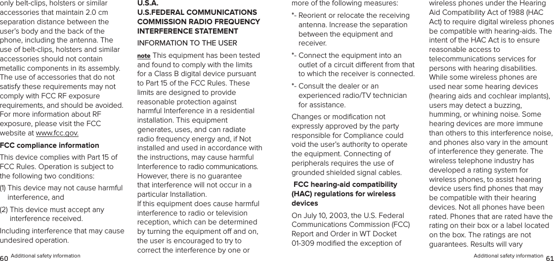 Additional safety information 61more of the following measures: *-  Reorient or relocate the receiving  antenna. Increase the separation  between the equipment and receiver. *-  Connect the equipment into an  outlet of a circuit dierent from that to which the receiver is connected. *-  Consult the dealer or an  experienced radio/TV technician for assistance. Changes or modiﬁcation not  expressly approved by the party  responsible for Compliance could void the user’s authority to operate  the equipment. Connecting of  peripherals requires the use of grounded shielded signal cables. FCC hearing-aid compatibility  (HAC) regulations for wireless  devicesOn July 10, 2003, the U.S. Federal Communications Commission (FCC) Report and Order in WT Docket  01-309 modiﬁed the exception of wireless phones under the Hearing Aid Compatibility Act of 1988 (HAC Act) to require digital wireless phones be compatible with hearing-aids. The intent of the HAC Act is to ensure reasonable access to  telecommunications services for  persons with hearing disabilities. While some wireless phones are used near some hearing devices (hearing aids and cochlear implants),  users may detect a buzzing,  humming, or whining noise. Some hearing devices are more immune than others to this interference noise, and phones also vary in the amount of interference they generate. The wireless telephone industry has  developed a rating system for  wireless phones, to assist hearing device users ﬁnd phones that may be compatible with their hearing devices. Not all phones have been rated. Phones that are rated have the rating on their box or a label located on the box. The ratings are not  guarantees. Results will vary  only belt-clips, holsters or similar  accessories that maintain 2.0 cm separation distance between the user’s body and the back of the phone, including the antenna. The use of belt-clips, holsters and similar  accessories should not contain  metallic components in its assembly. The use of accessories that do not satisfy these requirements may not  comply with FCC RF exposure  requirements, and should be avoided.  For more information about RF  exposure, please visit the FCC  website at www.fcc.gov.FCC compliance informationThis device complies with Part 15 of FCC Rules. Operation is subject to the following two conditions:(1)  This device may not cause harmful interference, and (2)  This device must accept any  interference received. Including interference that may cause undesired operation.U.S.A.  U.S.FEDERAL COMMUNICATIONS COMMISSION RADIO FREQUENCY INTERFERENCE STATEMENTINFORMATION TO THE USERnote This equipment has been tested and found to comply with the limits for a Class B digital device pursuant to Part 15 of the FCC Rules. These limits are designed to provide  reasonable protection against  harmful Interference in a residential  installation. This equipment  generates, uses, and can radiate radio frequency energy and, if Not installed and used in accordance with the instructions, may cause harmful Interference to radio communications. However, there is no guarantee that interference will not occur in a particular Installation.  If this equipment does cause harmful  interference to radio or television  reception, which can be determined by turning the equipment o and on, the user is encouraged to try to  correct the interference by one or 60 Additional safety information