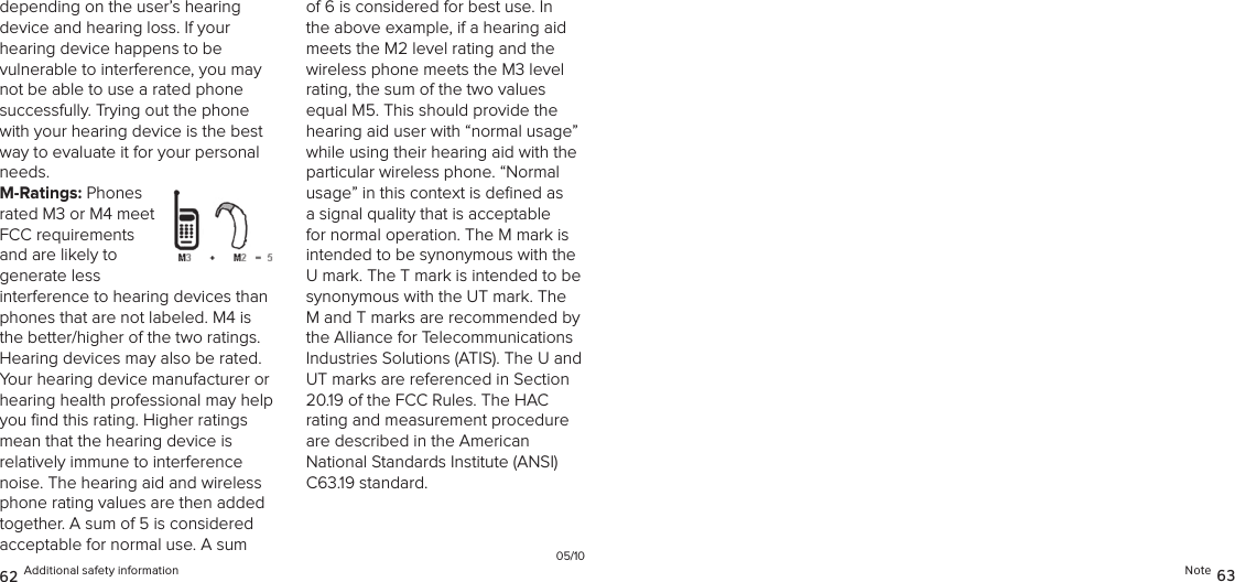 Note 6362 Additional safety informationdepending on the user’s hearing  device and hearing loss. If your  hearing device happens to be  vulnerable to interference, you may not be able to use a rated phone successfully. Trying out the phone with your hearing device is the best way to evaluate it for your personal needs.M-Ratings: Phones rated M3 or M4 meet FCC requirements and are likely to  generate less interference to hearing devices than phones that are not labeled. M4 is the better/higher of the two ratings.  Hearing devices may also be rated. Your hearing device manufacturer or hearing health professional may help you ﬁnd this rating. Higher ratings  mean that the hearing device is  relatively immune to interference noise. The hearing aid and wireless phone rating values are then added together. A sum of 5 is considered acceptable for normal use. A sum of 6 is considered for best use. In the above example, if a hearing aid meets the M2 level rating and the wireless phone meets the M3 level rating, the sum of the two values equal M5. This should provide the hearing aid user with “normal usage” while using their hearing aid with the particular wireless phone. “Normal usage” in this context is deﬁned as a signal quality that is acceptable for normal operation. The M mark is intended to be synonymous with the U mark. The T mark is intended to be synonymous with the UT mark. The M and T marks are recommended by the Alliance for Telecommunications Industries Solutions (ATIS). The U and UT marks are referenced in Section 20.19 of the FCC Rules. The HAC  rating and measurement procedure are described in the American National Standards Institute (ANSI) C63.19 standard.05/10