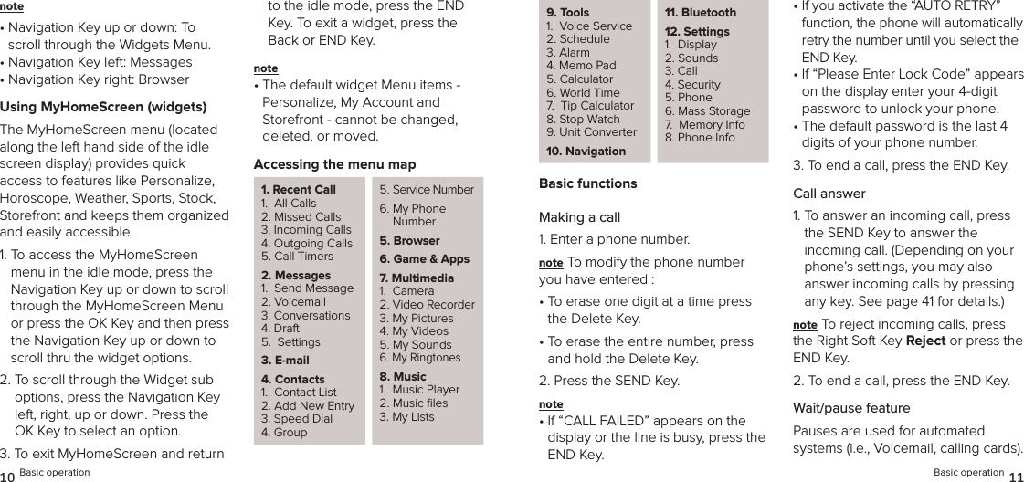 note •  Navigation Key up or down: To scroll through the Widgets Menu.•  Navigation Key left: Messages•  Navigation Key right: BrowserUsing MyHomeScreen (widgets)The MyHomeScreen menu (located  along the left hand side of the idle screen display) provides quick  access to features like Personalize, Horoscope, Weather, Sports, Stock, Storefront and keeps them organized and easily accessible.1.  To access the MyHomeScreen menu in the idle mode, press the  Navigation Key up or down to scroll through the MyHomeScreen Menu or press the OK Key and then press the Navigation Key up or down to scroll thru the widget options.2.  To scroll through the Widget sub options, press the Navigation Key left, right, up or down. Press the OK Key to select an option.3.  To exit MyHomeScreen and return to the idle mode, press the END Key. To exit a widget, press the Back or END Key.note •  The default widget Menu items - Personalize, My Account and  Storefront - cannot be changed,  deleted, or moved.Accessing the menu map1. Recent Call1.  All Calls2. Missed Calls3. Incoming Calls4. Outgoing Calls5. Call Timers2. Messages1.  Send Message2. Voicemail3. Conversations4. Draft5.  Settings3. E-mail4. Contacts1.  Contact List2. Add New Entry3. Speed Dial4. Group5. Service Number6.  My Phone Number 5. Browser6.  Game &amp; Apps7. Multimedia1.  Camera2. Video Recorder3. My Pictures4. My Videos5. My Sounds6. My Ringtones8. Music1.  Music Player2. Music ﬁles3. My Lists10 Basic operation9. Tools1.  Voice Service2. Schedule3. Alarm4. Memo Pad5. Calculator6. World Time7.  Tip Calculator8. Stop Watch9. Unit Converter10.  Navigation11.  Bluetooth 12. Settings1.  Display2. Sounds3. Call 4. Security5. Phone6. Mass Storage7.  Memory Info8. Phone InfoBasic functionsMaking a call1. Enter a phone number.note To modify the phone number you have entered :•  To erase one digit at a time press the Delete Key.•  To erase the entire number, press and hold the Delete Key.2. Press the SEND Key.note •  If “CALL FAILED” appears on the  display or the line is busy, press the END Key.•  If you activate the “AUTO RETRY” function, the phone will automatically retry the number until you select the END Key.•  If “Please Enter Lock Code” appears on the display enter your 4-digit password to unlock your phone.•  The default password is the last 4 digits of your phone number.3. To end a call, press the END Key.Call answer1.  To answer an incoming call, press the SEND Key to answer the incoming call. (Depending on your phone’s settings, you may also  answer incoming calls by pressing any key. See page 41 for details.)note To reject incoming calls, press the Right Soft Key Reject or press the END Key.2.  To end a call, press the END Key.Wait/pause featurePauses are used for automated  systems (i.e., Voicemail, calling cards). Basic operation 11