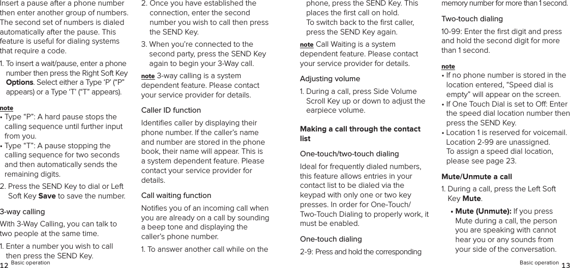 Insert a pause after a phone number then enter another group of numbers. The second set of numbers is dialed  automatically after the pause. This feature is useful for dialing systems that require a code.1.  To insert a wait/pause, enter a phone number then press the Right Soft Key Options. Select either a Type ‘P’ (“P” appears) or a Type ‘T’ (“T” appears). note •  Type “P”: A hard pause stops the calling sequence until further input from you.•  Type “T”: A pause stopping the calling sequence for two seconds and then automatically sends the remaining digits.2.  Press the SEND Key to dial or Left Soft Key Save to save the number.3-way callingWith 3-Way Calling, you can talk to two people at the same time.1.  Enter a number you wish to call then press the SEND Key.2.  Once you have established the connection, enter the second  number you wish to call then press the SEND Key.3.  When you’re connected to the second party, press the SEND Key again to begin your 3-Way call.note 3-way calling is a system  dependent feature. Please contact your service provider for details.Caller ID functionIdentiﬁes caller by displaying their phone number. If the caller’s name and number are stored in the phone book, their name will appear. This is a system dependent feature. Please contact your service provider for details.Call waiting functionNotiﬁes you of an incoming call when you are already on a call by sounding  a beep tone and displaying the caller’s phone number.1.  To answer another call while on the 12 Basic operationphone, press the SEND Key. This places the ﬁrst call on hold.  To switch back to the ﬁrst caller, press the SEND Key again.note Call Waiting is a system  dependent feature. Please contact your service provider for details.Adjusting volume1.  During a call, press Side Volume Scroll Key up or down to adjust the earpiece volume.Making a call through the contact listOne-touch/two-touch dialingIdeal for frequently dialed numbers, this feature allows entries in your  contact list to be dialed via the  keypad with only one or two key presses. In order for One-Touch/ Two-Touch Dialing to properly work, it must be enabled.One-touch dialing2-9: Press and hold the corresponding memory number for more than 1 second.Two-touch dialing10-99: Enter the ﬁrst digit and press and hold the second digit for more than 1 second.note •  If no phone number is stored in the location entered, “Speed dial is empty” will appear on the screen.•  If One Touch Dial is set to O: Enter the speed dial location number then press the SEND Key.•  Location 1 is reserved for voicemail. Location 2-99 are unassigned.  To assign a speed dial location, please see page 23.Mute/Unmute a call1.  During a call, press the Left Soft Key Mute.•  Mute (Unmute): If you press Mute during a call, the person you are speaking with cannot hear you or any sounds from your side of the conversation. Basic operation 13