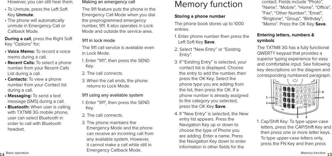 However, you can still hear them.•  To Unmute, press the Left Soft Key Unmute.•  The phone will automatically  unmute in Emergency Call or  Callback Mode. During a call, press the Right Soft Key “Options” for;•  Voice Memo: To record a voice memo during a call.•  Recent Calls: To select a phone number from your Recent Calls List during a call.•  Contacts: To view a phone number from your Contact list during a call.•  Messaging: To send a text  message (SMS) during a call.•  Bluetooth: When user is calling with TXTM8 3G mobile phone, user can select Bluetooth in order to call with Bluetooth headset.Making an emergency callThe 911 feature puts the phone in the Emergency Call Mode when you dial the preprogrammed emergency  number, 911. It also operates in Lock Mode and outside the service area.911 in lock modeThe 911 call service is available even in Lock Mode.1.  Enter “911”, then press the SEND Key.2.  The call connects.3.  When the call ends, the phone  returns to Lock Mode.911 using any available system1.  Enter “911”, then press the SEND Key.2.  The call connects.3.  The phone maintains the  Emergency Mode and the phone can receive an incoming call from any available system. However, it cannot make a call while still in Emergency Callback Mode.14 Basic operationMemory functionStoring a phone numberThe phone book stores up to 1000 entries.1.  Enter phone number then press the Left Soft Key Save.2.  Select “New Entry” or “Existing  Entry”. 3.  If “Existing Entry” is selected, your contact list is displayed. Choose the entry to add the number, then press the OK Key. Select the phone type you are adding from the list, then press the OK. If a phone number is already assigned to the category you selected, press the OK Key Save.4.  If “New Entry” is selected, the New entry list appears. Press the  Navigation Key up or down to choose the type of Phone you are adding. Enter a name. Press the Navigation Key down to enter information in other ﬁelds for the contact. Fields include “Photo”, “Name”, “Mobile”, “Home”, “Oce”, “Fax”, “Other Number”, “Email”, “Ringtone”, “Group”, “Birthday”, “Memo”. Press the OK Key Save.Entering letters, numbers &amp;  symbolsThe TXTM8 3G has a fully functional QWERTY keypad that provides a superior typing experience for easy and comfortable input. See following key descriptions on the diagram and corresponding numbered paragraph.1.  Cap/Shift Key: To type upper-case letters, press the CAP/Shift Key and then press one or more letter keys. To type upper-case letters only, press the FN Key and then press Memory function 1521653 4