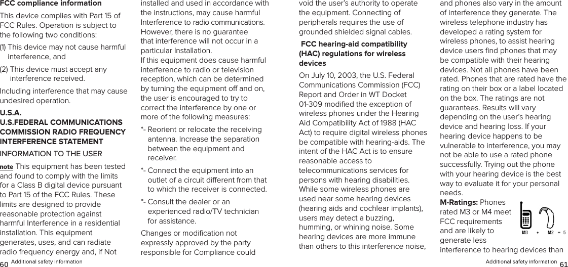 Additional safety information 61void the user’s authority to operate  the equipment. Connecting of  peripherals requires the use of grounded shielded signal cables. FCC hearing-aid compatibility  (HAC) regulations for wireless  devicesOn July 10, 2003, the U.S. Federal Communications Commission (FCC) Report and Order in WT Docket  01-309 modiﬁed the exception of wireless phones under the Hearing Aid Compatibility Act of 1988 (HAC Act) to require digital wireless phones be compatible with hearing-aids. The intent of the HAC Act is to ensure reasonable access to  telecommunications services for  persons with hearing disabilities. While some wireless phones are used near some hearing devices (hearing aids and cochlear implants),  users may detect a buzzing,  humming, or whining noise. Some hearing devices are more immune than others to this interference noise, and phones also vary in the amount of interference they generate. The wireless telephone industry has  developed a rating system for  wireless phones, to assist hearing device users ﬁnd phones that may be compatible with their hearing devices. Not all phones have been rated. Phones that are rated have the rating on their box or a label located on the box. The ratings are not  guarantees. Results will vary  depending on the user’s hearing  device and hearing loss. If your  hearing device happens to be  vulnerable to interference, you may not be able to use a rated phone successfully. Trying out the phone with your hearing device is the best way to evaluate it for your personal needs.M-Ratings: Phones rated M3 or M4 meet FCC requirements and are likely to  generate less interference to hearing devices than FCC compliance informationThis device complies with Part 15 of FCC Rules. Operation is subject to the following two conditions:(1)  This device may not cause harmful interference, and (2)  This device must accept any  interference received. Including interference that may cause undesired operation.U.S.A.  U.S.FEDERAL COMMUNICATIONS COMMISSION RADIO FREQUENCY INTERFERENCE STATEMENTINFORMATION TO THE USERnote This equipment has been tested and found to comply with the limits for a Class B digital device pursuant to Part 15 of the FCC Rules. These limits are designed to provide  reasonable protection against  harmful Interference in a residential  installation. This equipment  generates, uses, and can radiate radio frequency energy and, if Not installed and used in accordance with the instructions, may cause harmful Interference to radio communications. However, there is no guarantee that interference will not occur in a particular Installation.  If this equipment does cause harmful  interference to radio or television  reception, which can be determined by turning the equipment o and on, the user is encouraged to try to  correct the interference by one or more of the following measures: *-  Reorient or relocate the receiving  antenna. Increase the separation  between the equipment and receiver. *-  Connect the equipment into an  outlet of a circuit dierent from that to which the receiver is connected. *-  Consult the dealer or an  experienced radio/TV technician for assistance. Changes or modiﬁcation not  expressly approved by the party  responsible for Compliance could 60 Additional safety information
