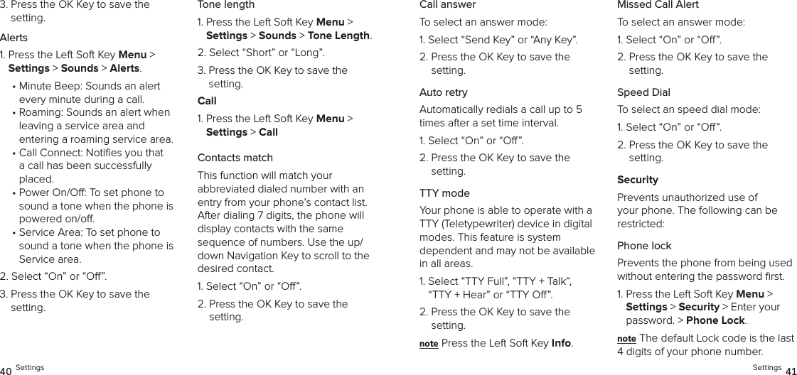 3.  Press the OK Key to save the setting.Alerts1.  Press the Left Soft Key Menu &gt;  Settings &gt; Sounds &gt; Alerts. •  Minute Beep: Sounds an alert  every minute during a call.•  Roaming: Sounds an alert when leaving a service area and  entering a roaming service area.•  Call Connect: Noties you that a call has been successfully placed.•  Power On/O: To set phone to sound a tone when the phone is powered on/o.•  Service Area: To set phone to sound a tone when the phone is Service area.2.  Select “On” or “O”.3.  Press the OK Key to save the setting.Tone length1.  Press the Left Soft Key Menu &gt;  Settings &gt; Sounds &gt; Tone Length. 2.  Select “Short” or “Long”.3.  Press the OK Key to save the setting.Call1.  Press the Left Soft Key Menu &gt;  Settings &gt; CallContacts matchThis function will match your  abbreviated dialed number with an entry from your phone’s contact list. After dialing 7 digits, the phone will display contacts with the same  sequence of numbers. Use the up/down Navigation Key to scroll to the desired contact.1. Select “On” or “O”.2.  Press the OK Key to save the  setting.40 SettingsCall answerTo select an answer mode:1.  Select “Send Key” or “Any Key”.2.  Press the OK Key to save the setting.Auto retryAutomatically redials a call up to 5 times after a set time interval.1. Select “On” or “O”.2.  Press the OK Key to save the setting.TTY modeYour phone is able to operate with a TTY (Teletypewriter) device in digital modes. This feature is system  dependent and may not be available in all areas.1.  Select “TTY Full”, “TTY + Talk”,  “TTY + Hear” or “TTY O”.2.  Press the OK Key to save the setting.note Press the Left Soft Key Info.Missed Call AlertTo select an answer mode:1. Select “On” or “O”.2.  Press the OK Key to save the  setting.Speed DialTo select an speed dial mode:1. Select “On” or “O”.2.  Press the OK Key to save the  setting.SecurityPrevents unauthorized use of your phone. The following can be restricted:Phone lock Prevents the phone from being used without entering the password ﬁrst.1.  Press the Left Soft Key Menu &gt;  Settings &gt; Security &gt; Enter your password. &gt; Phone Lock. note The default Lock code is the last 4 digits of your phone number.Settings 41