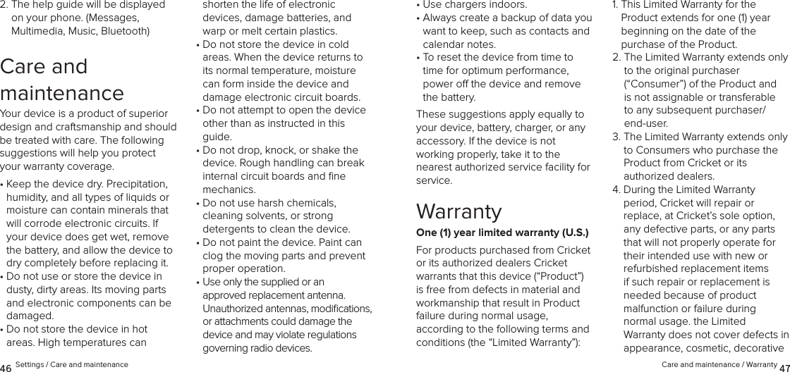 Care and maintenance / Warranty 4746 Settings / Care and maintenance•  Use chargers indoors.•  Always create a backup of data you want to keep, such as contacts and calendar notes.•  To reset the device from time to time for optimum performance, power o the device and remove the battery.These suggestions apply equally to your device, battery, charger, or any accessory. If the device is not  working properly, take it to the  nearest authorized service facility for service.WarrantyOne (1) year limited warranty (U.S.)For products purchased from Cricket  or its authorized dealers Cricket  warrants that this device (“Product”) is free from defects in material and workmanship that result in Product failure during normal usage,  according to the following terms and conditions (the “Limited Warranty”):1.  This Limited Warranty for the  Product extends for one (1) year  beginning on the date of the  purchase of the Product. 2.  The Limited Warranty extends only to the original purchaser  (“Consumer”) of the Product and is not assignable or transferable to any subsequent purchaser/end-user. 3.  The Limited Warranty extends only to Consumers who purchase the Product from Cricket or its  authorized dealers.4.  During the Limited Warranty  period, Cricket will repair or  replace, at Cricket’s sole option, any defective parts, or any parts that will not properly operate for their intended use with new or refurbished replacement items if such repair or replacement is needed because of product  malfunction or failure during  normal usage. the Limited  Warranty does not cover defects in appearance, cosmetic, decorative 2.  The help guide will be displayed on your phone. (Messages,  Multimedia, Music, Bluetooth)Care and  maintenanceYour device is a product of superior design and craftsmanship and should be treated with care. The following suggestions will help you protect your warranty coverage.•  Keep the device dry. Precipitation, humidity, and all types of liquids or moisture can contain minerals that will corrode electronic circuits. If your device does get wet, remove the battery, and allow the device to dry completely before replacing it.•  Do not use or store the device in dusty, dirty areas. Its moving parts and electronic components can be damaged.•  Do not store the device in hot  areas. High temperatures can shorten the life of electronic  devices, damage batteries, and warp or melt certain plastics.•  Do not store the device in cold  areas. When the device returns to its normal temperature, moisture can form inside the device and damage electronic circuit boards.•  Do not attempt to open the device other than as instructed in this guide.•  Do not drop, knock, or shake the device. Rough handling can break internal circuit boards and ﬁne  mechanics.•  Do not use harsh chemicals,  cleaning solvents, or strong  detergents to clean the device.•  Do not paint the device. Paint can clog the moving parts and prevent proper operation.•  Use only the supplied or an  approved replacement antenna.  Unauthorized antennas, modiﬁcations, or attachments could damage the device and may violate regulations governing radio devices.