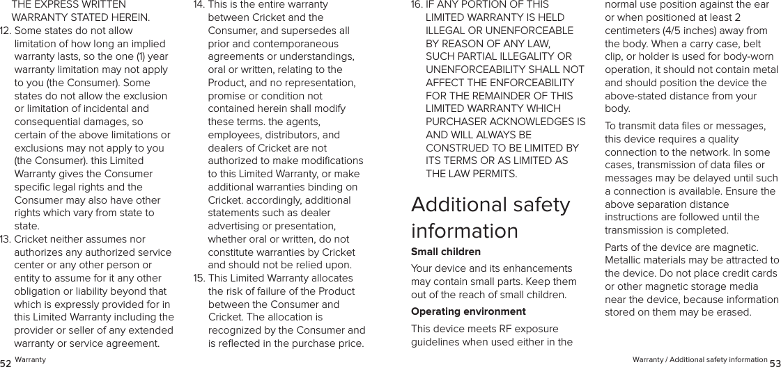 Warranty / Additional safety information 5352 WarrantyTHE EXPRESS WRITTEN  WARRANTY STATED HEREIN.12.  Some states do not allow limitation of how long an implied warranty lasts, so the one (1) year warranty limitation may not apply to you (the Consumer). Some states do not allow the exclusion or limitation of incidental and  consequential damages, so certain of the above limitations or exclusions may not apply to you (the Consumer). this Limited  Warranty gives the Consumer speciﬁc legal rights and the  Consumer may also have other rights which vary from state to state. 13.  Cricket neither assumes nor  authorizes any authorized service center or any other person or entity to assume for it any other obligation or liability beyond that which is expressly provided for in this Limited Warranty including the provider or seller of any extended warranty or service agreement. 14.  This is the entire warranty  between Cricket and the  Consumer, and supersedes all  prior and contemporaneous agreements or understandings, oral or written, relating to the Product, and no representation, promise or condition not  contained herein shall modify these terms. the agents,  employees, distributors, and  dealers of Cricket are not  authorized to make modiﬁcations to this Limited Warranty, or make additional warranties binding on Cricket. accordingly, additional  statements such as dealer  advertising or presentation,  whether oral or written, do not constitute warranties by Cricket and should not be relied upon.15.  This Limited Warranty allocates the risk of failure of the Product  between the Consumer and  Cricket. The allocation is  recognized by the Consumer and is reﬂected in the purchase price. 16.  IF ANY PORTION OF THIS LIMITED WARRANTY IS HELD ILLEGAL OR UNENFORCEABLE BY REASON OF ANY LAW, SUCH PARTIAL ILLEGALITY OR UNENFORCEABILITY SHALL NOT AFFECT THE ENFORCEABILITY FOR THE REMAINDER OF THIS LIMITED WARRANTY WHICH PURCHASER ACKNOWLEDGES IS AND WILL ALWAYS BE  CONSTRUED TO BE LIMITED BY ITS TERMS OR AS LIMITED AS THE LAW PERMITS.Additional safety informationSmall childrenYour device and its enhancements may contain small parts. Keep them out of the reach of small children.Operating environmentThis device meets RF exposure  guidelines when used either in the  normal use position against the ear or when positioned at least 2  centimeters (4/5 inches) away from the body. When a carry case, belt clip, or holder is used for body-worn  operation, it should not contain metal and should position the device the above-stated distance from your body.To transmit data ﬁles or messages, this device requires a quality  connection to the network. In some cases, transmission of data ﬁles or messages may be delayed until such a connection is available. Ensure the above separation distance  instructions are followed until the transmission is completed.Parts of the device are magnetic.  Metallic materials may be attracted to the device. Do not place credit cards or other magnetic storage media near the device, because information stored on them may be erased.