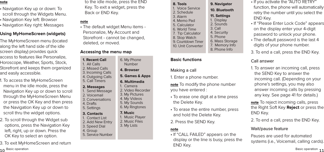 note •  Navigation Key up or down: To scroll through the Widgets Menu.•  Navigation Key left: Browser•  Navigation Key right: MessagesUsing MyHomeScreen (widgets)The MyHomeScreen menu (located  along the left hand side of the idle screen display) provides quick  access to features like Personalize, Horoscope, Weather, Sports, Stock, Storefront and keeps them organized and easily accessible.1.  To access the MyHomeScreen menu in the idle mode, press the  Navigation Key up or down to scroll through the MyHomeScreen Menu or press the OK Key and then press the Navigation Key up or down to scroll thru the widget options.2.  To scroll through the Widget sub options, press the Navigation Key left, right, up or down. Press the OK Key to select an option.3.  To exit MyHomeScreen and return to the idle mode, press the END Key. To exit a widget, press the Back or END Key.note •  The default widget Menu items - Personalize, My Account and  Storefront - cannot be changed,  deleted, or moved.Accessing the menu map1. Recent Call1.  All Calls2. Missed Calls3. Incoming Calls4. Outgoing Calls5. Call Timers2. Messages1.  Send Message2. Voicemail3. Conversations4. Drafts5. Settings3. Contacts1.  Contact List2. Add New Entry3. Speed Dial4. Group5. Service Number6.  My Phone Number4. Browser5.  Games &amp; Apps6. Multimedia1.  Camera2. Video Recorder3. My Pictures4. My Videos5. My Sounds6. My Ringtones7. Music1.  Music Player2. Music Files3. My Lists10 Basic operation8. Tools1.  Voice Service2. Schedule3. Alarm4. Memo Pad5. Calculator6. World Time7.  Tip Calculator8. Stop Watch9. Countdown Timer10. Unit Converter9.   Navigator 10.   Bluetooth 11. Settings1.  Display2. Sounds3. Call 4. Security5. Phone6. Mass Storage7.  Memory Info8. Phone InfoBasic functionsMaking a call1. Enter a phone number.note To modify the phone number you have entered :•  To erase one digit at a time press the Delete Key.•  To erase the entire number, press and hold the Delete Key.2. Press the SEND Key.note •  If “CALL FAILED” appears on the  display or the line is busy, press the END Key.•  If you activate the “AUTO RETRY” function, the phone will automatically retry the number until you select the END Key.•  If “Please Enter Lock Code” appears on the display enter your 4-digit password to unlock your phone.•  The default password is the last 4 digits of your phone number.3. To end a call, press the END Key.Call answer1.  To answer an incoming call, press the SEND Key to answer the incoming call. (Depending on your phone’s settings, you may also  answer incoming calls by pressing any key. See page 41 for details.)note To reject incoming calls, press the Right Soft Key Reject or press the END Key.2.  To end a call, press the END Key.Wait/pause featurePauses are used for automated  systems (i.e., Voicemail, calling cards). Basic operation 11