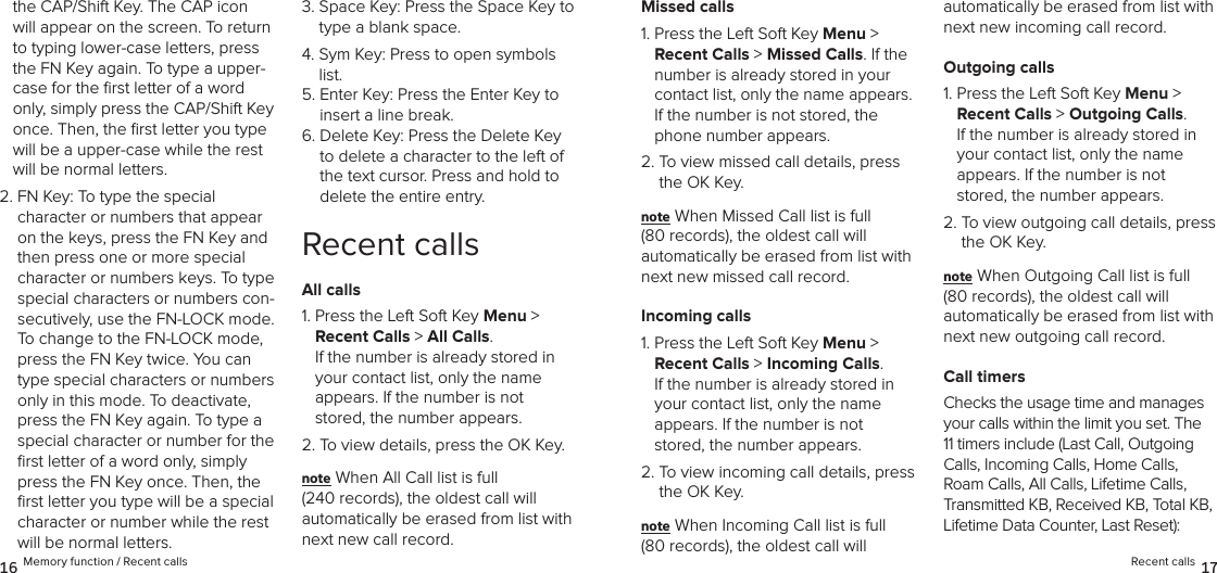 the CAP/Shift Key. The CAP icon will appear on the screen. To return to typing lower-case letters, press the FN Key again. To type a upper-case for the ﬁrst letter of a word only, simply press the CAP/Shift Key once. Then, the ﬁrst letter you type will be a upper-case while the rest will be normal letters.2.  FN Key: To type the special  character or numbers that appear on the keys, press the FN Key and then press one or more special character or numbers keys. To type special characters or numbers con-secutively, use the FN-LOCK mode. To change to the FN-LOCK mode, press the FN Key twice. You can type special characters or numbers only in this mode. To deactivate, press the FN Key again. To type a special character or number for the ﬁrst letter of a word only, simply press the FN Key once. Then, the ﬁrst letter you type will be a special character or number while the rest will be normal letters.3.  Space Key: Press the Space Key to type a blank space.4.  Sym Key: Press to open symbols list.5.  Enter Key: Press the Enter Key to insert a line break.6.  Delete Key: Press the Delete Key to delete a character to the left of the text cursor. Press and hold to  delete the entire entry.Recent callsAll calls1.  Press the Left Soft Key Menu &gt;  Recent Calls &gt; All Calls.  If the number is already stored in  your contact list, only the name  appears. If the number is not stored, the number appears.2. To view details, press the OK Key.note When All Call list is full  (240 records), the oldest call will  automatically be erased from list with next new call record.Missed calls1.  Press the Left Soft Key Menu &gt;  Recent Calls &gt; Missed Calls. If the number is already stored in your contact list, only the name appears. If the number is not stored, the phone number appears.2.  To view missed call details, press the OK Key.note When Missed Call list is full  (80 records), the oldest call will  automatically be erased from list with next new missed call record.Incoming calls1.  Press the Left Soft Key Menu &gt;  Recent Calls &gt; Incoming Calls.  If the number is already stored in your contact list, only the name  appears. If the number is not stored, the number appears.2.  To view incoming call details, press the OK Key.note When Incoming Call list is full  (80 records), the oldest call will  automatically be erased from list with next new incoming call record.Outgoing calls1.  Press the Left Soft Key Menu &gt;  Recent Calls &gt; Outgoing Calls.  If the number is already stored in your contact list, only the name  appears. If the number is not stored, the number appears.2.  To view outgoing call details, press the OK Key.note When Outgoing Call list is full  (80 records), the oldest call will  automatically be erased from list with next new outgoing call record.Call timersChecks the usage time and manages your calls within the limit you set. The 11 timers include (Last Call, Outgoing Calls, Incoming Calls, Home Calls, Roam Calls, All Calls, Lifetime Calls, Transmitted KB, Received KB, Total KB, Lifetime Data Counter, Last Reset):16 Memory function / Recent calls Recent calls 17