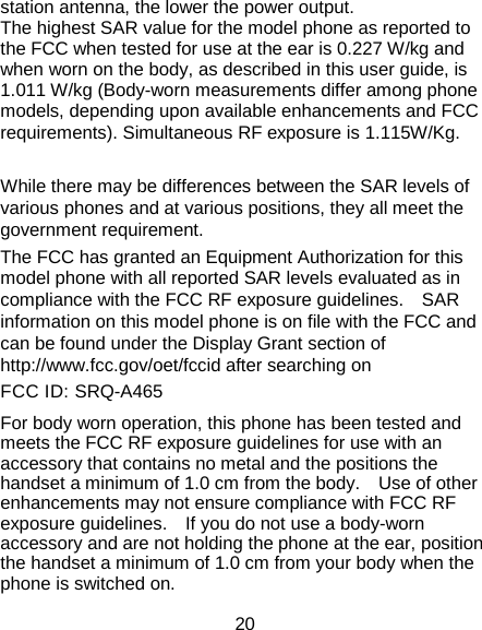 20 station antenna, the lower the power output. The highest SAR value for the model phone as reported to the FCC when tested for use at the ear is 0.227 W/kg and when worn on the body, as described in this user guide, is 1.011 W/kg (Body-worn measurements differ among phone models, depending upon available enhancements and FCC requirements). Simultaneous RF exposure is 1.115W/Kg.    While there may be differences between the SAR levels of various phones and at various positions, they all meet the government requirement. The FCC has granted an Equipment Authorization for this model phone with all reported SAR levels evaluated as in compliance with the FCC RF exposure guidelines.    SAR information on this model phone is on file with the FCC and can be found under the Display Grant section of http://www.fcc.gov/oet/fccid after searching on   FCC ID: SRQ-A465 For body worn operation, this phone has been tested and meets the FCC RF exposure guidelines for use with an accessory that contains no metal and the positions the handset a minimum of 1.0 cm from the body.    Use of other enhancements may not ensure compliance with FCC RF exposure guidelines.    If you do not use a body-worn accessory and are not holding the phone at the ear, position the handset a minimum of 1.0 cm from your body when the phone is switched on. 