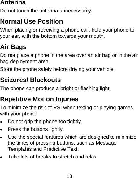 13 Antenna Do not touch the antenna unnecessarily. Normal Use Position When placing or receiving a phone call, hold your phone to your ear, with the bottom towards your mouth. Air Bags Do not place a phone in the area over an air bag or in the air bag deployment area. Store the phone safely before driving your vehicle. Seizures/ Blackouts The phone can produce a bright or flashing light. Repetitive Motion Injuries To minimize the risk of RSI when texting or playing games with your phone: • Do not grip the phone too tightly. • Press the buttons lightly. • Use the special features which are designed to minimize the times of pressing buttons, such as Message Templates and Predictive Text. • Take lots of breaks to stretch and relax. 