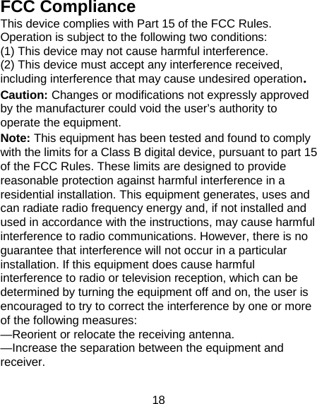 18 FCC Compliance This device complies with Part 15 of the FCC Rules. Operation is subject to the following two conditions:   (1) This device may not cause harmful interference.   (2) This device must accept any interference received, including interference that may cause undesired operation. Caution: Changes or modifications not expressly approved by the manufacturer could void the user’s authority to operate the equipment. Note: This equipment has been tested and found to comply with the limits for a Class B digital device, pursuant to part 15 of the FCC Rules. These limits are designed to provide reasonable protection against harmful interference in a residential installation. This equipment generates, uses and can radiate radio frequency energy and, if not installed and used in accordance with the instructions, may cause harmful interference to radio communications. However, there is no guarantee that interference will not occur in a particular installation. If this equipment does cause harmful interference to radio or television reception, which can be determined by turning the equipment off and on, the user is encouraged to try to correct the interference by one or more of the following measures: —Reorient or relocate the receiving antenna. —Increase the separation between the equipment and receiver. 