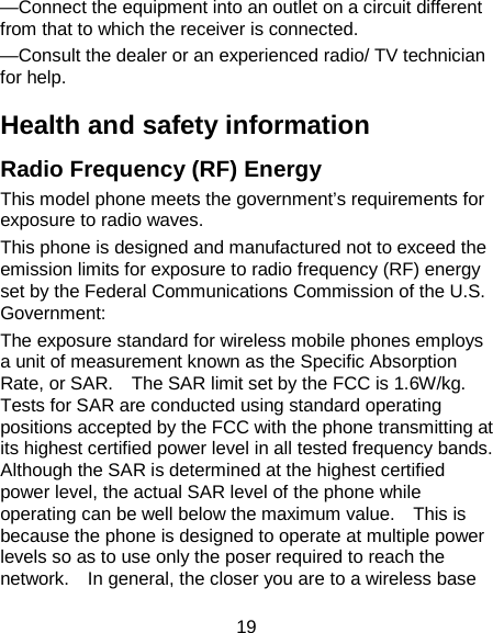 19 —Connect the equipment into an outlet on a circuit different from that to which the receiver is connected. —Consult the dealer or an experienced radio/ TV technician for help. Health and safety information Radio Frequency (RF) Energy This model phone meets the government’s requirements for exposure to radio waves. This phone is designed and manufactured not to exceed the emission limits for exposure to radio frequency (RF) energy set by the Federal Communications Commission of the U.S. Government: The exposure standard for wireless mobile phones employs a unit of measurement known as the Specific Absorption Rate, or SAR.    The SAR limit set by the FCC is 1.6W/kg. Tests for SAR are conducted using standard operating positions accepted by the FCC with the phone transmitting at its highest certified power level in all tested frequency bands.   Although the SAR is determined at the highest certified power level, the actual SAR level of the phone while operating can be well below the maximum value.    This is because the phone is designed to operate at multiple power levels so as to use only the poser required to reach the network.    In general, the closer you are to a wireless base 