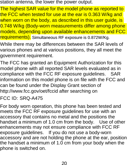 20 station antenna, the lower the power output. The highest SAR value for the model phone as reported to the FCC when tested for use at the ear is 0.363 W/kg and when worn on the body, as described in this user guide, is 0.748 W/kg (Body-worn measurements differ among phone models, depending upon available enhancements and FCC requirements).  SSiimmuullttaanneeoouuss  RRFF  eexxppoossuurree  iiss  00..887722WW//KKgg.. While there may be differences between the SAR levels of various phones and at various positions, they all meet the government requirement. The FCC has granted an Equipment Authorization for this model phone with all reported SAR levels evaluated as in compliance with the FCC RF exposure guidelines.    SAR information on this model phone is on file with the FCC and can be found under the Display Grant section of http://www.fcc.gov/oet/fccid after searching on   FCC ID: SRQ-A475 For body worn operation, this phone has been tested and meets the FCC RF exposure guidelines for use with an accessory that contains no metal and the positions the handset a minimum of 1.0 cm from the body.    Use of other enhancements may not ensure compliance with FCC RF exposure guidelines.    If you do not use a body-worn accessory and are not holding the phone at the ear, position the handset a minimum of 1.0 cm from your body when the phone is switched on. 