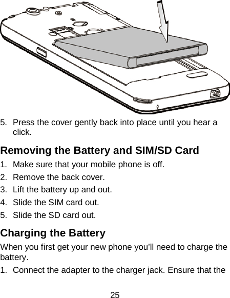 25  5.  Press the cover gently back into place until you hear a click. Removing the Battery and SIM/SD Card 1. Make sure that your mobile phone is off. 2. Remove the back cover. 3. Lift the battery up and out. 4. Slide the SIM card out. 5. Slide the SD card out. Charging the Battery When you first get your new phone you’ll need to charge the battery. 1. Connect the adapter to the charger jack. Ensure that the 