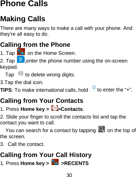 30 Phone Calls Making Calls There are many ways to make a call with your phone. And they’re all easy to do. Calling from the Phone 1. Tap    on the Home Screen.   2. Tap  ,enter the phone number using the on-screen keypad. Tap  to delete wrong digits. 3.Tap the dial icon. TIPS: To make international calls, hold  to enter the “+”. Calling from Your Contacts 1. Press Home key &gt;  &gt;Contacts. 2. Slide your finger to scroll the contacts list and tap the contact you want to call.   You can search for a contact by tapping   on the top of the screen. 3. Call the contact. Calling from Your Call History 1. Press Home key &gt;   &gt;RECENTS      