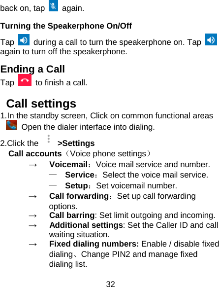 32 back on, tap   again. Turning the Speakerphone On/Off Tap   during a call to turn the speakerphone on. Tap   again to turn off the speakerphone.   Ending a Call Tap   to finish a call.          Call settings 1.In the standby screen, Click on common functional areas  Open the dialer interface into dialing. 2.Click the   &gt;Settings Call accounts（Voice phone settings） →   Voicemail：Voice mail service and number. —  Service：Select the voice mail service. —  Setup：Set voicemail number. →   Call forwarding：Set up call forwarding options. →   Call barring: Set limit outgoing and incoming. →   Additional settings: Set the Caller ID and call waiting situation. →   Fixed dialing numbers: Enable / disable fixed dialing、Change PIN2 and manage fixed dialing list. 