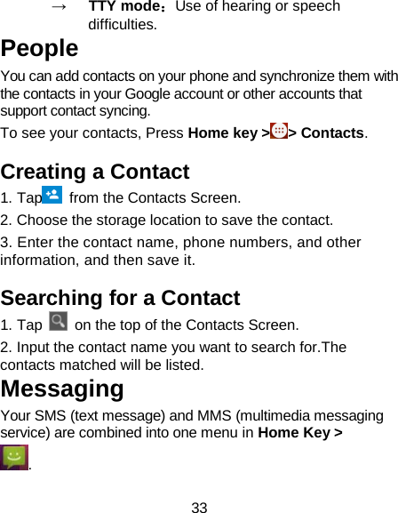 33 →   TTY mode：Use of hearing or speech difficulties. People You can add contacts on your phone and synchronize them with the contacts in your Google account or other accounts that support contact syncing.   To see your contacts, Press Home key &gt;&gt; Contacts.   Creating a Contact 1. Tap  from the Contacts Screen. 2. Choose the storage location to save the contact. 3. Enter the contact name, phone numbers, and other information, and then save it.   Searching for a Contact 1. Tap   on the top of the Contacts Screen. 2. Input the contact name you want to search for.The contacts matched will be listed. Messaging Your SMS (text message) and MMS (multimedia messaging service) are combined into one menu in Home Key &gt; . 
