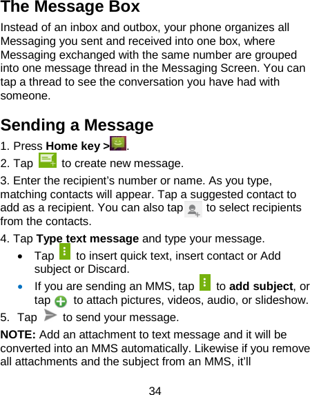 34 The Message Box Instead of an inbox and outbox, your phone organizes all Messaging you sent and received into one box, where Messaging exchanged with the same number are grouped into one message thread in the Messaging Screen. You can tap a thread to see the conversation you have had with someone. Sending a Message 1. Press Home key &gt;. 2. Tap   to create new message. 3. Enter the recipient’s number or name. As you type, matching contacts will appear. Tap a suggested contact to add as a recipient. You can also tap    to select recipients from the contacts. 4. Tap Type text message and type your message. • Tap   to insert quick text, insert contact or Add subject or Discard. • If you are sending an MMS, tap   to add subject, or tap        to attach pictures, videos, audio, or slideshow. 5. Tap   to send your message. NOTE: Add an attachment to text message and it will be converted into an MMS automatically. Likewise if you remove all attachments and the subject from an MMS, it’ll 
