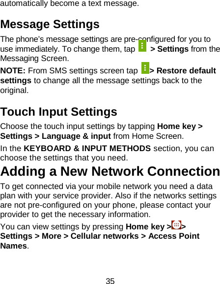 35 automatically become a text message. Message Settings The phone’s message settings are pre-configured for you to use immediately. To change them, tap   &gt; Settings from the Messaging Screen.   NOTE: From SMS settings screen tap  &gt; Restore default settings to change all the message settings back to the original.   Touch Input Settings Choose the touch input settings by tapping Home key &gt; Settings &gt; Language &amp; input from Home Screen. In the KEYBOARD &amp; INPUT METHODS section, you can choose the settings that you need. Adding a New Network Connection To get connected via your mobile network you need a data plan with your service provider. Also if the networks settings are not pre-configured on your phone, please contact your provider to get the necessary information.   You can view settings by pressing Home key &gt;&gt; Settings &gt; More &gt; Cellular networks &gt; Access Point Names. 
