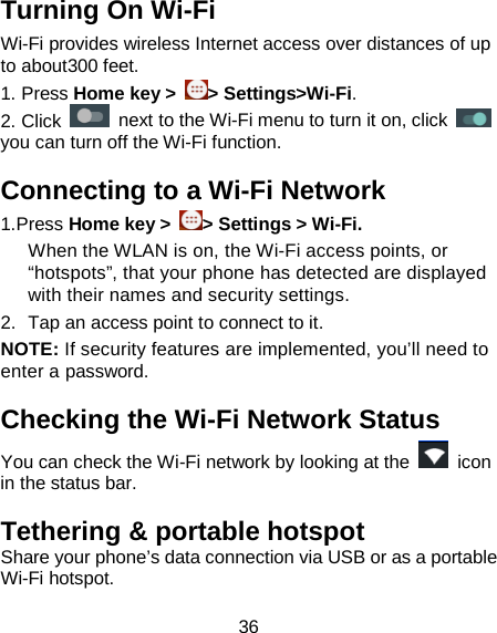 36 Turning On Wi-Fi   Wi-Fi provides wireless Internet access over distances of up to about300 feet. 1. Press Home key &gt;  &gt; Settings&gt;Wi-Fi. 2. Click    next to the Wi-Fi menu to turn it on, click   you can turn off the Wi-Fi function. Connecting to a Wi-Fi Network 1.Press Home key &gt;  &gt; Settings &gt; Wi-Fi. When the WLAN is on, the Wi-Fi access points, or “hotspots”, that your phone has detected are displayed with their names and security settings. 2. Tap an access point to connect to it. NOTE: If security features are implemented, you’ll need to enter a password. Checking the Wi-Fi Network Status You can check the Wi-Fi network by looking at the   icon in the status bar.   Tethering &amp; portable hotspot Share your phone’s data connection via USB or as a portable Wi-Fi hotspot.   