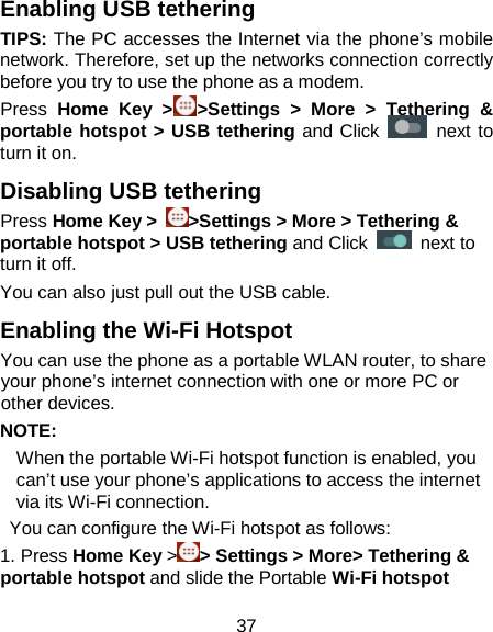 37 Enabling USB tethering   TIPS: The PC accesses the Internet via the phone’s mobile network. Therefore, set up the networks connection correctly before you try to use the phone as a modem. Press  Home Key &gt; &gt;Settings &gt; More &gt; Tethering &amp; portable hotspot &gt; USB tethering and Click   next to turn it on.   Disabling USB tethering Press Home Key &gt;  &gt;Settings &gt; More &gt; Tethering &amp; portable hotspot &gt; USB tethering and Click   next to turn it off.   You can also just pull out the USB cable.   Enabling the Wi-Fi Hotspot You can use the phone as a portable WLAN router, to share your phone’s internet connection with one or more PC or other devices. NOTE:   When the portable Wi-Fi hotspot function is enabled, you can’t use your phone’s applications to access the internet via its Wi-Fi connection.  You can configure the Wi-Fi hotspot as follows: 1. Press Home Key &gt; &gt; Settings &gt; More&gt; Tethering &amp; portable hotspot and slide the Portable Wi-Fi hotspot 