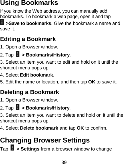39 Using Bookmarks If you know the Web address, you can manually add bookmarks. To bookmark a web page, open it and tap  &gt;Save to bookmarks. Give the bookmark a name and save it. Editing a Bookmark 1. Open a Browser window. 2. Tap   &gt; Bookmarks/History. 3. Select an item you want to edit and hold on it until the shortcut menu pops up. 4. Select Edit bookmark. 5. Edit the name or location, and then tap OK to save it. Deleting a Bookmark 1. Open a Browser window. 2. Tap  &gt; Bookmarks/History. 3. Select an item you want to delete and hold on it until the shortcut menu pops up. 4. Select Delete bookmark and tap OK to confirm. Changing Browser Settings Tap   &gt; Settings from a browser window to change 