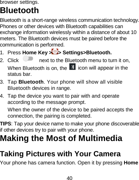 40 browser settings. Bluetooth Bluetooth is a short-range wireless communication technology. Phones or other devices with Bluetooth capabilities can exchange information wirelessly within a distance of about 10 meters. The Bluetooth devices must be paired before the communication is performed.   1. Press Home Key &gt; &gt; Settings&gt;Bluetooth. 2. Click   next to the Bluetooth menu to turn it on,    When Bluetooth is on, the   icon will appear in the status bar. 3. Tap Bluetooth. Your phone will show all visible Bluetooth devices in range. 4. Tap the device you want to pair with and operate according to the message prompt. When the owner of the device to be paired accepts the connection, the pairing is completed. TIPS: Tap your device name to make your phone discoverable if other devices try to pair with your phone. Making the Most of Multimedia Taking Pictures with Your Camera Your phone has camera function. Open it by pressing Home 