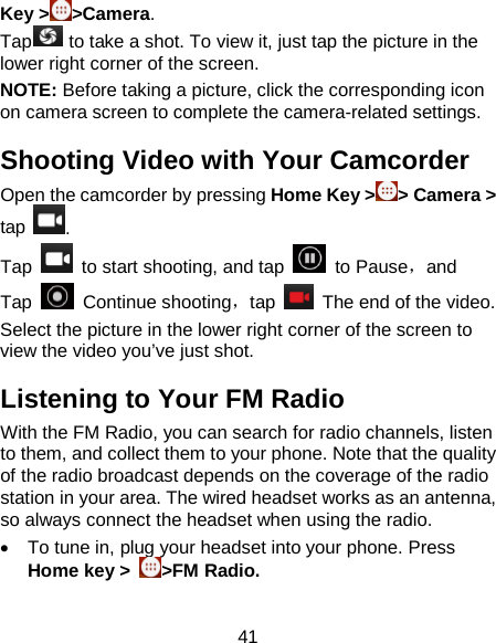 41 Key &gt; &gt;Camera.   Tap    to take a shot. To view it, just tap the picture in the lower right corner of the screen.   NOTE: Before taking a picture, click the corresponding icon on camera screen to complete the camera-related settings. Shooting Video with Your Camcorder Open the camcorder by pressing Home Key &gt; &gt; Camera &gt; tap  .   Tap   to start shooting, and tap   to Pause，and Tap   Continue shooting，tap   The end of the video. Select the picture in the lower right corner of the screen to view the video you’ve just shot. Listening to Your FM Radio With the FM Radio, you can search for radio channels, listen to them, and collect them to your phone. Note that the quality of the radio broadcast depends on the coverage of the radio station in your area. The wired headset works as an antenna, so always connect the headset when using the radio.   • To tune in, plug your headset into your phone. Press Home key &gt;  &gt;FM Radio. 