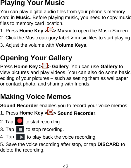 42 Playing Your Music You can play digital audio files from your phone’s memory card in Music. Before playing music, you need to copy music files to memory card location.   1. Press Home Key &gt;&gt; Music to open the Music Screen. 2. Click the Music category label &gt; music files to start playing. 3. Adjust the volume with Volume Keys. Opening Your Gallery Press Home Key &gt; &gt; Gallery. You can use Gallery to view pictures and play videos. You can also do some basic editing of your pictures – such as setting them as wallpaper or contact photo, and sharing with friends. Making Voice Memos Sound Recorder enables you to record your voice memos.   1. Press Home Key &gt; &gt; Sound Recorder. 2. Tap   to start recording. 3. Tap  to stop recording. 4. Tap  to play back the voice recording. 5. Save the voice recording after stop, or tap DISCARD to delete the recording. 