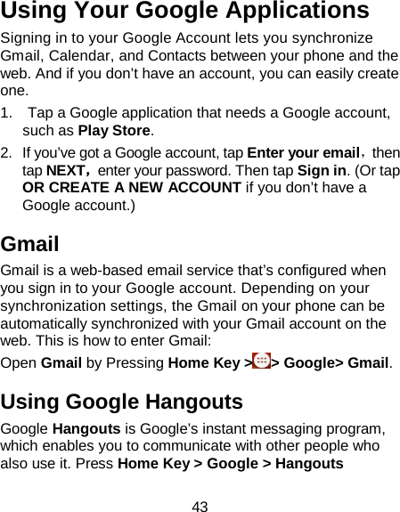 43 Using Your Google Applications Signing in to your Google Account lets you synchronize Gmail, Calendar, and Contacts between your phone and the web. And if you don’t have an account, you can easily create one. 1.    Tap a Google application that needs a Google account, such as Play Store.   2. If you’ve got a Google account, tap Enter your email，then tap NEXT，enter your password. Then tap Sign in. (Or tap OR CREATE A NEW ACCOUNT if you don’t have a Google account.) Gmail Gmail is a web-based email service that’s configured when you sign in to your Google account. Depending on your synchronization settings, the Gmail on your phone can be automatically synchronized with your Gmail account on the web. This is how to enter Gmail:   Open Gmail by Pressing Home Key &gt; &gt; Google&gt; Gmail. Using Google Hangouts Google Hangouts is Google’s instant messaging program, which enables you to communicate with other people who also use it. Press Home Key &gt; Google &gt; Hangouts 
