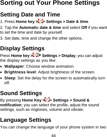 44 Sorting out Your Phone Settings Setting Date and Time 1. Press Home key &gt; &gt; Settings &gt; Date &amp; time. 2. Tap the Automatic date &amp; time and select Off if you want to set the time and date by yourself. 3. Set date, time and change the other options. Display Settings Press Home key &gt;&gt; Settings &gt; Display, you can adjust the display settings as you like: • Wallpaper: Choose window animation. • Brightness level: Adjust brightness of the screen. • Sleep: Set the delay for the screen to automatically turn off. Sound Settings By pressing Home Key &gt; &gt; Settings &gt; Sound &amp; notification, you can select the profile, adjust the sound settings, such as ringtones, volume and vibrate. Language Settings You can change the language of your phone system in two 