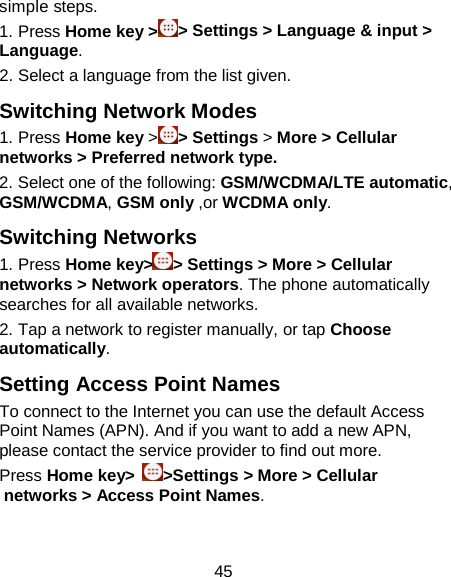 45 simple steps.   1. Press Home key &gt;&gt; Settings &gt; Language &amp; input &gt; Language. 2. Select a language from the list given. Switching Network Modes 1. Press Home key &gt;&gt; Settings &gt; More &gt; Cellular networks &gt; Preferred network type. 2. Select one of the following: GSM/WCDMA/LTE automatic, GSM/WCDMA, GSM only ,or WCDMA only. Switching Networks 1. Press Home key&gt; &gt; Settings &gt; More &gt; Cellular networks &gt; Network operators. The phone automatically searches for all available networks. 2. Tap a network to register manually, or tap Choose automatically. Setting Access Point Names To connect to the Internet you can use the default Access Point Names (APN). And if you want to add a new APN, please contact the service provider to find out more. Press Home key&gt;  &gt;Settings &gt; More &gt; Cellular networks &gt; Access Point Names. 