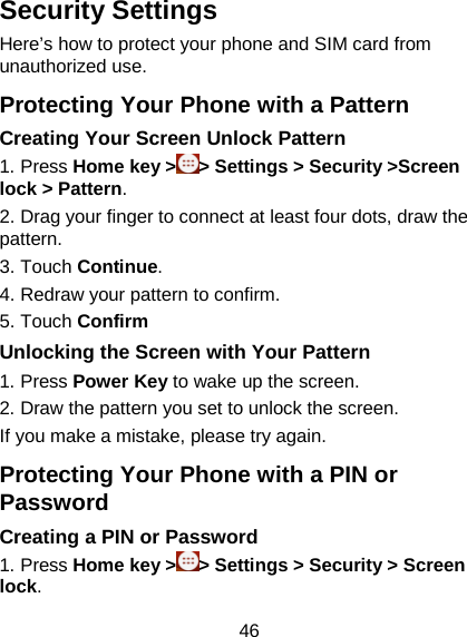 46 Security Settings Here’s how to protect your phone and SIM card from unauthorized use.   Protecting Your Phone with a Pattern Creating Your Screen Unlock Pattern 1. Press Home key &gt; &gt; Settings &gt; Security &gt;Screen lock &gt; Pattern. 2. Drag your finger to connect at least four dots, draw the pattern. 3. Touch Continue. 4. Redraw your pattern to confirm. 5. Touch Confirm Unlocking the Screen with Your Pattern 1. Press Power Key to wake up the screen. 2. Draw the pattern you set to unlock the screen. If you make a mistake, please try again. Protecting Your Phone with a PIN or Password Creating a PIN or Password 1. Press Home key &gt; &gt; Settings &gt; Security &gt; Screen lock. 