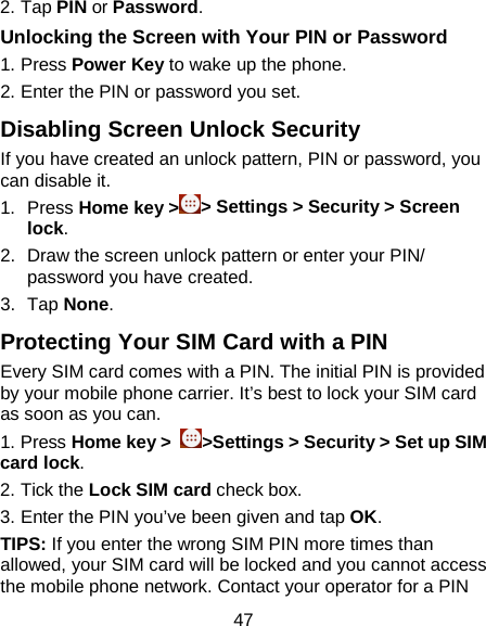 47 2. Tap PIN or Password. Unlocking the Screen with Your PIN or Password 1. Press Power Key to wake up the phone. 2. Enter the PIN or password you set. Disabling Screen Unlock Security If you have created an unlock pattern, PIN or password, you can disable it.   1. Press Home key &gt;&gt; Settings &gt; Security &gt; Screen lock. 2. Draw the screen unlock pattern or enter your PIN/ password you have created. 3. Tap None. Protecting Your SIM Card with a PIN Every SIM card comes with a PIN. The initial PIN is provided by your mobile phone carrier. It’s best to lock your SIM card as soon as you can.   1. Press Home key &gt;  &gt;Settings &gt; Security &gt; Set up SIM card lock. 2. Tick the Lock SIM card check box. 3. Enter the PIN you’ve been given and tap OK. TIPS: If you enter the wrong SIM PIN more times than allowed, your SIM card will be locked and you cannot access the mobile phone network. Contact your operator for a PIN 