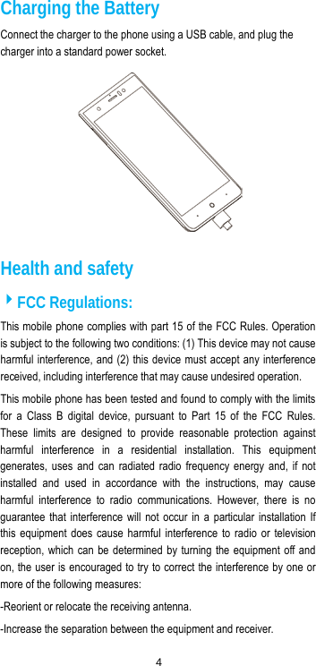  4 Charging the Battery Connect the charger to the phone using a USB cable, and plug the charger into a standard power socket.  Health and safety FCC Regulations: This mobile phone complies with part 15 of the FCC Rules. Operation is subject to the following two conditions: (1) This device may not cause harmful interference, and (2) this device must accept any interference received, including interference that may cause undesired operation. This mobile phone has been tested and found to comply with the limits for a Class B digital device, pursuant to Part 15 of the FCC Rules. These limits are designed to provide reasonable protection against harmful interference in a residential installation. This equipment generates, uses and can radiated radio frequency energy and, if not installed and used in accordance with the instructions, may cause harmful interference to radio communications. However, there is no guarantee that interference will not occur in a particular installation If this equipment does cause harmful interference to radio or television reception, which can be determined by turning the equipment off and on, the user is encouraged to try to correct the interference by one or more of the following measures: -Reorient or relocate the receiving antenna. -Increase the separation between the equipment and receiver. 