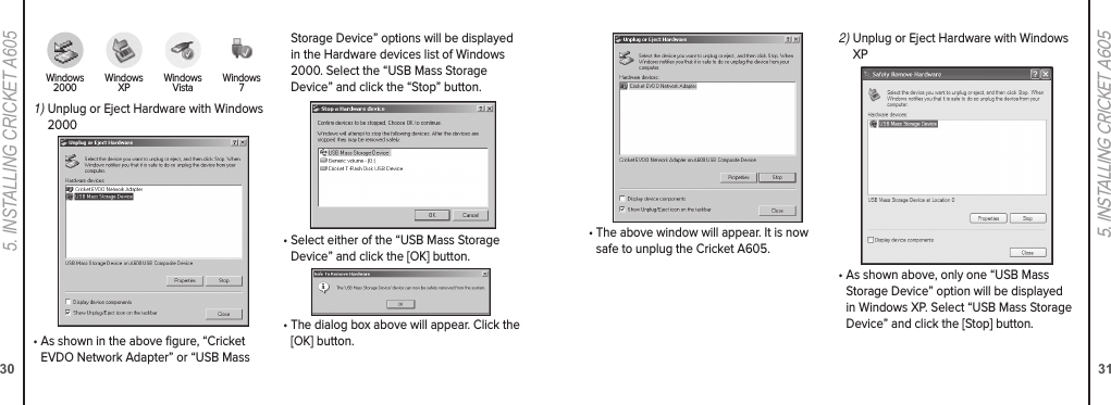 305. INStaLLING CrICket a605315. INSTALLING CRICKET A605•  The above window will appear. It is now safe to unplug the Cricket A605.2)  Unplug or Eject Hardware with Windows XP•  As shown above, only one “USB Mass Storage Device” option will be displayed in Windows XP. Select “USB Mass Storage Device” and click the [Stop] button.1)  Unplug or Eject Hardware with Windows 2000•  As shown in the above gure, “Cricket EVDO Network Adapter” or “USB Mass Storage Device” options will be displayed in the Hardware devices list of Windows 2000. Select the “USB Mass Storage Device” and click the “Stop” button.•  Select either of the “USB Mass Storage Device” and click the [OK] button.•  The dialog box above will appear. Click the [OK] button.Windows  2000 Windows  XP Windows  Vista Windows  7