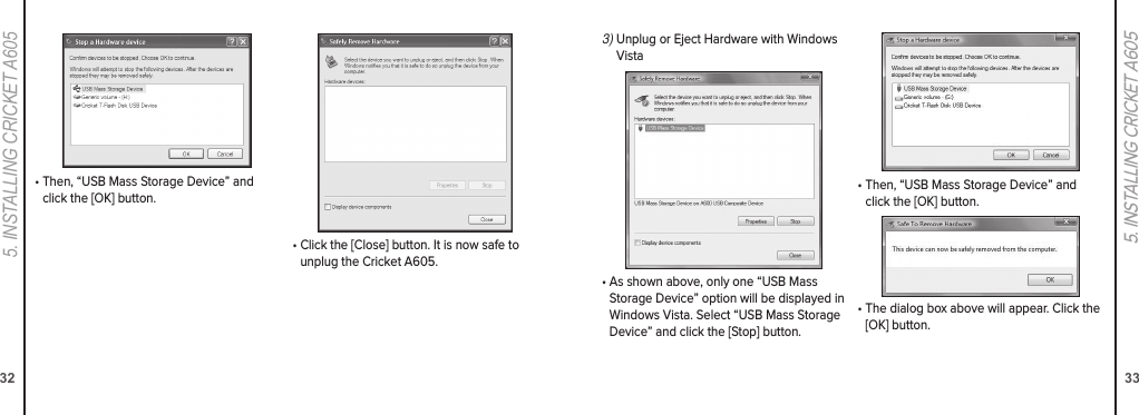 325. INStaLLING CrICket a60533•  Then, “USB Mass Storage Device” and click the [OK] button.•  Click the [Close] button. It is now safe to unplug the Cricket A605.5. INSTALLING CRICKET A6053)  Unplug or Eject Hardware with Windows Vista•  As shown above, only one “USB Mass Storage Device” option will be displayed in Windows Vista. Select “USB Mass Storage Device” and click the [Stop] button.•  Then, “USB Mass Storage Device” and click the [OK] button.•  The dialog box above will appear. Click the [OK] button.