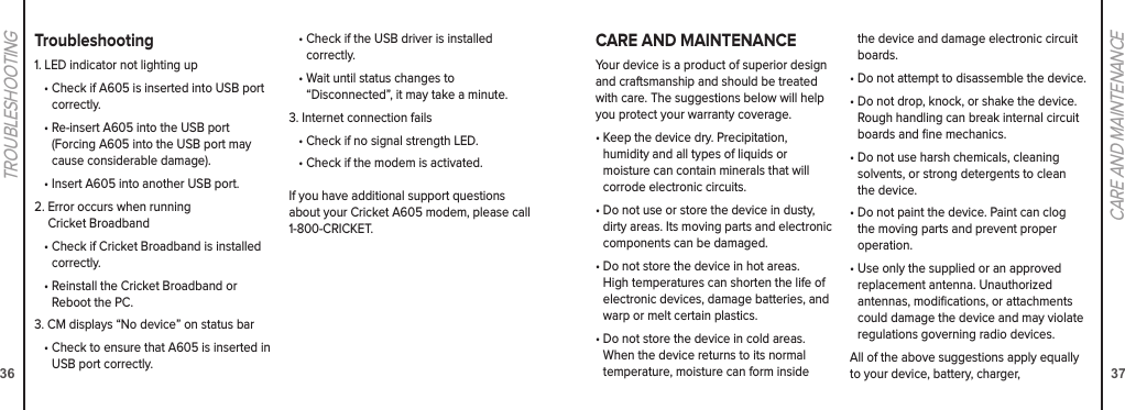 36TROUBLESHOOTING 37CARE AND MAINTENANCECARE AND MAINTENANCEYour device is a product of superior design and craftsmanship and should be treated with care. The suggestions below will help you protect your warranty coverage.•  Keep the device dry. Precipitation,  humidity and all types of liquids or  moisture can contain minerals that will corrode electronic circuits.•  Do not use or store the device in dusty, dirty areas. Its moving parts and electronic components can be damaged.•  Do not store the device in hot areas. High temperatures can shorten the life of electronic devices, damage batteries, and warp or melt certain plastics.•  Do not store the device in cold areas. When the device returns to its normal temperature, moisture can form inside the device and damage electronic circuit boards.•  Do not attempt to disassemble the device.•  Do not drop, knock, or shake the device. Rough handling can break internal circuit boards and ﬁne mechanics.•  Do not use harsh chemicals, cleaning solvents, or strong detergents to clean the device.•  Do not paint the device. Paint can clog the moving parts and prevent proper operation.•  Use only the supplied or an approved replacement antenna. Unauthorized antennas, modiﬁcations, or attachments could damage the device and may violate regulations governing radio devices.All of the above suggestions apply equally to your device, battery, charger,  Troubleshooting1. LED indicator not lighting up•  Check if A605 is inserted into USB port correctly.•  Re-insert A605 into the USB port  (Forcing A605 into the USB port may cause considerable damage).•  Insert A605 into another USB port.2.  Error occurs when running  Cricket Broadband•  Check if Cricket Broadband is installed correctly.•  Reinstall the Cricket Broadband or Reboot the PC.3.  CM displays “No device” on status bar•  Check to ensure that A605 is inserted in USB port correctly.•  Check if the USB driver is installed correctly.•  Wait until status changes to  “Disconnected”, it may take a minute.3. Internet connection fails•  Check if no signal strength LED.•  Check if the modem is activated.If you have additional support questions about your Cricket A605 modem, please call 1-800-CRICKET.
