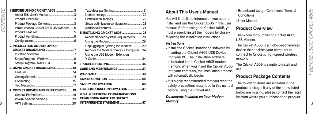 21. BEFORE USING CRICKET A605 .........................3About This User’s Manual .......................................3Product Overview ......................................................3Product Package Contents.....................................3Introduction to Cricket A605 USB Modem.......5Product Features ........................................................5Product Handling .......................................................6Configuration ...............................................................62.  INSTALLATION AND SETUP FOR  CRICKET BROADBAND  ......................................7Installing Software...................................................... 7Setup Program - Windows ......................................8Setup Program - Mac OS X ....................................113. USING CRICKET BROADBAND ........................14Features....................................................................... 14Getting Started .......................................................... 14Connecting ................................................................. 15Text Messaging ..........................................................174.  CRICKET BROADBAND PREFERENCES ........19General Preferences ............................................... 19WWAN Specific Settings ....................................... 19VPN Settings .............................................................20Text Message Settings ........................................... 21Update settings ....................................................... 22Optimization settings ............................................. 22Setup optimization configurations ....................23Additional Features ................................................245. INSTALLING CRICKET A605 ............................ 28Recommended System Requirements .......... 28Using the Modem .................................................. 29Unplugging or Ejecting the Modem ................ 29Remove the Modem from your Computer.... 34Using the USB Modem ExtensionY Cable ...................................................................... 34TROUBLESHOOTING ............................................ 36CARE AND MAINTENANCE .................................37WARRANTY ............................................................. 38SAR INFORMATION .............................................. 44SAFETY INFORMATION ....................................... 46FCC COMPLIANCE INFORMATION ....................47U.S.A. U.S.FEDERAL COMMUNICATIONS COMMISSION RADIO FREQUENCY INTERFERENCE STATEMENT...............................47CONTENTS31. BEFORE USING CRICKET A605About This User’s ManualYou will ﬁnd all the information you need to install and use the Cricket A605 in this user manual. Before using the Cricket A605, you must properly install the modem by closely following the installation instructions.Instructions•  Install the Cricket Broadband software by  inserting the Cricket A605 USB Device into your PC. The installation software is included in the Cricket A605 modem memory. When you insert the Cricket A605 into your computer, the installation process will automatically begin.•  It is highly recommended that you read the safety precautions described in this manual before using the Cricket A605.Documents Included on Your Modem Memory•  Broadband Usage Conditions, Terms &amp; Conditions•  User ManualProduct OverviewThank you for purchasing Cricket A605 USB Modem.The Cricket A605 is a high-speed wireless device that enables your computer to connect to Cricket’s high-speed wireless network.The Cricket A605 is simple to install and use.Product Package ContentsThe following items are included in the product package. If any of the items listed below are missing, please contact the retail location where you purchased the product.
